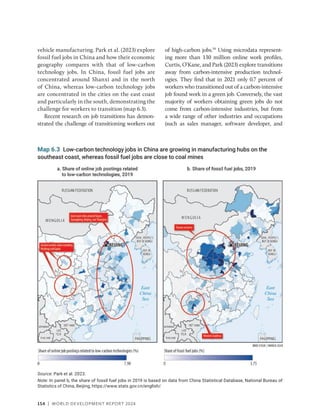 154 | WORLD DEVELOPMENT REPORT 2024
vehicle manufacturing. Park et al. (2023) explore
fossil fuel jobs in China and how their economic
geography compares with that of low-carbon
technology jobs. In China, fossil fuel jobs are
concentrated around Shanxi and in the north
of China, whereas low-carbon technology jobs
are concentrated in the cities on the east coast
and particularly in the south, demonstrating the
challenge for workers to transition (map 6.3).
Recent research on job transitions has demon-
strated the challenge of transitioning workers out
of high-carbon jobs.59
Using microdata represent-
ing more than 130 million online work profiles,
Curtis, O’Kane, and Park (2023) explore transitions
away from carbon-intensive production technol-
ogies. They find that in 2021 only 0.7 percent of
workers who transitioned out of a carbon-­
intensive
job found work in a green job. Conversely, the vast
majority of workers obtaining green jobs do not
come from carbon-intensive industries, but from
a wide range of other industries and occupations
(such as sales manager, software developer, and
Map 6.3 Low-carbon technology jobs in China are growing in manufacturing hubs on the
southeast coast, whereas fossil fuel jobs are close to coal mines
Source: Park et al. 2023.
Note: In panel b, the share of fossil fuel jobs in 2019 is based on data from China Statistical Database, National Bureau of
Statistics of China, Beijing, https://www.stats.gov.cn/english/.
 