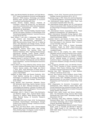 Destruction | 157
Dalle, Jean-Michel, Matthijs den Besten, and Carlo Menon.
2017. “Using Crunchbase for Economic and Managerial
Research.” OECD Science, Technology, and Industry
Working Paper 2017/08, Organisation for Economic
Co-operation and Development, Paris.
Damania, Richard, Esteban Balseca, Charlotte de
Fontaubert, Joshua Gill, Kichan Kim, Jun Rentschler,
Jason Russ, and Esha Zaveri. 2023. Detox Development:
Repurposing Environmentally Harmful Subsidies.
Washington, DC: World Bank.
Daumas, Louis. 2024. “Financial Stability, Stranded Assets
and the Low-Carbon Transition—A Critical Review of the
Theoretical and Applied Literatures.” Journal of Economic
Surveys 38 (3): 601–716.
Davis, Steven J., and John C. Haltiwanger. 1990. “Gross
Job Creation and Destruction: Microeconomic
Evidence and Macroeconomic Implications.” In
NBER Macroeconomics Annual 1990, vol. 5, edited by
Olivier Jean Blanchard and Stanley Fischer, 123–86.
Cambridge, MA: National Bureau of Economic Research;
Cambridge, MA: MIT Press.
Dechezleprêtre, Antoine, Adrien Fabre, Tobias Kruse,
Bluebery Planterose, Ana Sanchez Chico, and
Stefanie Stantcheva. 2022. “Fighting Climate Change:
International Attitudes toward Climate Policies.”
NBER Working Paper 30265 (July), National Bureau of
Economic Research, Cambridge, MA.
Eskeland, Gunnar S., and Ann E. Harrison. 2003. “Moving
to Greener Pastures? Multinationals and the Pollution
Haven Hypothesis.” Journal of Development Economics
70 (1): 1–23.
Fofrich, Robert, Dan Tong, Katherine Calvin, Harmen Sytze
De Boer, Johannes Emmerling, Oliver Fricko, Shinichiro
Fujimori, Gunnar Luderer, Joeri Rogelj, and Steven
J. Davis. 2020. “Early Retirement of Power Plants in
Climate Mitigation Scenarios.” Environmental Research
Letters 15 (9): 094064.
Goldfarb, Avi, Bledi Taska, and Florenta Teodoridis. 2023.
“Could Machine Learning Be a General Purpose
Technology? A Comparison of Emerging Technologies
Using Data from Online Job Postings.” Research Policy
52 (1): 104653.
Grubb, Michael, Paul Drummond, Alexandra Poncia,
Will McDowall, David Popp, Sascha Samadi, Cristina
Penasco, et al. 2021. “Induced Innovation in Energy
Technologies and Systems: A Review of Evidence and
PotentialImplicationsforCO2
Mitigation.”Environmental
Research Letters 16 (4): 043007.
Haltiwanger, John C., Henry R. Hyatt, Erika McEntarfer,
and Matthew Staiger. 2021. “Cyclical Worker Flows:
Cleansing vs. Sullying.” NBER Working Paper 28802
(May), National Bureau of Economic Research,
Cambridge, MA.
Hershbein, Brad, and Lisa B. Kahn. 2018. “Do Recessions
Accelerate Routine-Biased Technological Change?
Evidence from Vacancy Postings.” American Economic
Review 108 (7): 1737–72.
Hiebert, Paul, and Pierre Monin. 2023. “Climate-Related
Systemic Risks and Macroprudential Policy.” INSPIRE
Policy Briefing Paper 14 (August), London School of
Economics and Political Science, London.
Holladay, J. Scott. 2016. “Exporters and the Environment.”
Canadian Journal of Economics 49 (1): 147–72.
Hopenhayn, Hugo A. 1992. “Entry, Exit, and Firm Dynamics
in Long-Run Equilibrium.” Econometrica 60 (5): 1127–50.
IEA (International Energy Agency). 2023. Fossil Fuels
Consumption Subsidies 2022. Paris: IEA.
IEA (International Energy Agency) and IFC (International
Finance Corporation). 2023. Scaling Up Private Finance
for Clean Energy in Emerging and Developing Economies.
Paris: IEA.
IFC (International Finance Corporation). 2023. “Power
Markets for Development.” IFC, Washington, DC.
IRENA (International Renewable Energy Agency). 2023.
Renewable Power Generation Costs in 2022. Abu Dhabi,
United Arab Emirates: IRENA.
Jacobsen, Grant D., and Dominic P. Parker. 2016. “The
Economic Aftermath of Resource Booms: Evidence
from Boomtowns in the American West.” Economic
Journal 126 (593): 1092–128.
Jones, Florence. 2023. “China to ‘Shatter’ Renewable
Installation Targets by 2030.” https://www.power​
-technology.com/news/china-shatter-renewable​
-installation-target/.
Krueger, Anne O., and Junghoo Yoo. 2002. “Chaebol
Capitalism and the Currency-Financial Crisis in Korea.”
In Preventing Currency Crises in Emerging Markets,
edited by Sebastian Edwards and Jeffrey A. Frankel,
601–62. National Bureau of Economic Research
Conference Report. Cambridge, MA: National Bureau
of Economic Research; Chicago: University of Chicago
Press.
Kwon, Sungjoung, Michelle Lowry, and Michela Verardo.
2023. “Firms’ Transition to Green: Innovation versus
Lobbying.” ECGI Finance Working Paper 921/2023,
European Corporate Governance Institute, Brussels.
Manning, Alan. 2021. “Monopsony in Labor Markets:
A Review.” ILR Review 74 (1): 3–26.
Mercure, Jean-François, Florian Knobloch, Hector Pollitt,
Leonidas L. Paroussos, Silviu Serban Scrieciu, and
Richard Lewney. 2019. “Modelling Innovation and the
Macroeconomics of Low-Carbon Transitions: Theory,
Perspectives and Practical Use.” Climate Policy 19 (8):
1019–37.
OECD (Organisation for Economic Co-operation and
Development). 2023. “Effective Carbon Rates 2023:
Pricing Greenhouse Gas Emissions through Taxes and
Emissions Trading.” OECD Series on Carbon Pricing and
Energy Taxation. OECD, Paris.
Overland, Indra, Javlon Juraev, and Roman Vakulchuk.
2022. “Are Renewable Energy Sources More Evenly
Distributed than Fossil Fuels?” Renewable Energy 200
(November): 379–86.
Park, Geunyong, Ande Shen, Katherine Stapleton, and
Zhenxuan Wang. 2023. “The Economic Geography of
Low-Carbon Technology Jobs in China.” Policy Report
(August), World Bank, Washington, DC.
Peters, Glen P., Gregg Marland, Corinne Le Quéré, Thomas
Boden, Josep G. Canadell, and Michael R. Raupach.
2012. “Rapid Growth in CO2
Emissions after the
2008–2009 Global Financial Crisis.” Nature Climate
Change 2: 2–4.
 