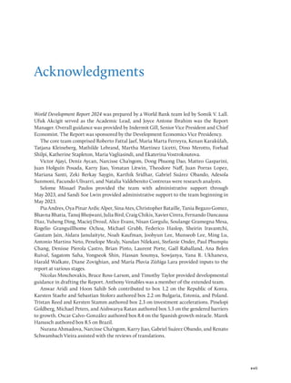 xvii
Acknowledgments
World Development Report 2024 was prepared by a World Bank team led by Somik V. Lall.
Ufuk Akcigit served as the Academic Lead, and Joyce Antone Ibrahim was the Report
­
Manager. Overall guidance was provided by Indermit Gill, Senior Vice President and Chief
Economist. The Report was sponsored by the Development Economics Vice Presidency.
The core team comprised Roberto Fattal Jaef, Maria Marta Ferreyra, Kenan Karakülah,
Tatjana Kleineberg, Mathilde Lebrand, Martha Martinez Licetti, Dino Merotto, Forhad
Shilpi, Katherine Stapleton, Maria Vagliasindi, and Ekaterina Vostroknutova.
Victor Ajayi, Deniz Aycan, Narcisse Cha’ngom, Dong Phuong Dao, Matteo Gasparini,
Juan Holguín Posada, Karry Jiao, Yonatan Litwin, Theodore Naff, Juan Porras Lopez,
Mariana Santi, Zeki Berkay Saygin, Karthik Sridhar, Gabriel Suárez Obando, Adesola
Sunmoni, Facundo Ulivarri, and Natalia Valdebenito Contreras were research analysts.
Selome Missael Paulos provided the team with administrative support through
May 2023, and Sandi Soe Lwin provided administrative support to the team beginning in
May 2023.
Pia Andres, Oya Pinar Ardic Alper, Sina Ates, Christopher Bataille, Tania Begazo Gomez,
Bhavna Bhatia, Tanuj Bhojwani, Julia Bird, Craig Chikis, Xavier Cirera, Fernando Dancausa
Diaz, Yuheng Ding, Maciej Drozd, Alice Evans, Nisan Gorgulu, Soulange Gramegna Mesa,
Rogelio Granguillhome Ochoa, Michael Grubb, Federico Haslop, Sheirin Iravantchi,
Gautam Jain, Aidara Janulaityte, Noah Kaufman, Joohyun Lee, Munseob Lee, Ming Lu,
Antonio Martins Neto, Penelope Mealy, Nandan Nilekani, Stefanie Onder, Paul Phumpiu
Chang, Denisse Pierola Castro, Brian Pinto, Laurent Porte, Gaël Raballand, Ana Belen
Ruival, Sagatom Saha, Yongseok Shin, Hassan Soumya, Sowjanya, Yana R. Ukhaneva,
Harald Walkate, Diane Zovighian, and María Pluvia Zúñiga Lara provided inputs to the
report at various stages.
Nicolas Moschovakis, Bruce Ross-Larson, and Timothy Taylor provided developmental
guidance in drafting the Report. Anthony Venables was a member of the extended team.
Anwar Aridi and Hoon Sahib Soh contributed to box 1.2 on the Republic of Korea.
Karsten Staehr and Sebastian Stolorz authored box 2.2 on Bulgaria, Estonia, and Poland.
Tristan Reed and Kersten Stamm authored box 2.3 on investment accelerations. Pinelopi
Goldberg, Michael Peters, and Aishwarya Ratan authored box 5.3 on the gendered barriers
to growth. Oscar Calvo-González authored box 8.4 on the Spanish growth miracle. Marek
Hanusch authored box 8.5 on Brazil.
Nurana Ahmadova, Narcisse Cha’ngom, Karry Jiao, Gabriel Suárez Obando, and Renato
Schwambach Vieira assisted with the reviews of translations.
 