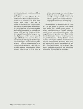 160 | WORLD DEVELOPMENT REPORT 2024
160 | WORLD DEVELOPMENT REPORT 2024
160 | WORLD DEVELOPMENT REPORT 2024
activities that reduce emissions and local
air pollution.
• Capitalizing on crises (chapter 9). The
destructions of outdated arrangements—
essential for creation—are often weak
during boom times. Crises play an
important role in reallocating resources
and making room for new arrangements—
in enterprises, jobs, technologies, policies,
and public institutions. For example, the
energy crisis and the climate crisis are
driving rapid technological progress and
the deployment of low-carbon technol-
ogies. Middle-income countries have an
opportunity to infuse global technologies
andproducegreenintermediatesforglobal
markets. Crises can also foreshadow social
change. In the Republic of Korea, the gov-
ernment adopted comprehensive welfare
reforms following the 1997–98 financial
crisis, guaranteeing free access to pub-
lic health care, an old-age pension, and
expanded unemployment insurance for all
citizens—particularly women, who bear a
disproportionate burden of caregiving.
The development strategies outlined in chap-
ters 7, 8, and 9 must be tailored to the transi-
tions needed for a middle-income country to
achieve high-income status. For each transition,
middle-income countries must, to escape being
trapped in slower growth, adapt their institu-
tions to balance the forces of creation, preserva-
tion, and destruction—the key dynamic for any
country aspiring to combine investment with
infusion and innovation. Balancing these forces
will require policy makers to make miracles. But
only a handful of countries have succeeded. It will
require implementing difficult and painstaking
reforms, but the payoff will be significant.
 