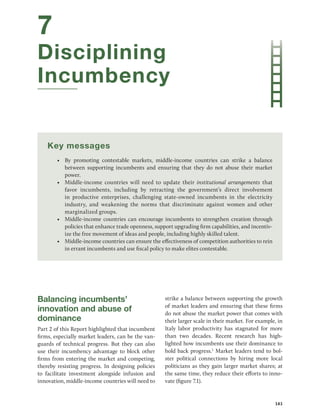 161
7
Disciplining
Incumbency
Key messages
• By promoting contestable markets, middle-income countries can strike a balance
between supporting incumbents and ensuring that they do not abuse their market
power.
• Middle-income countries will need to update their institutional arrangements that
favor ­
incumbents, including by retracting the government’s direct involvement
in ­
productive enterprises, challenging state-owned incumbents in the electricity
industry, and ­
weakening the norms that discriminate against women and other
marginalized groups.
• Middle-income countries can encourage incumbents to strengthen creation through
policies that enhance trade openness, support upgrading firm capabilities, and incentiv-
ize the free movement of ideas and people, including highly skilled talent.
• Middle-income countries can ensure the effectiveness of competition authorities to rein
in errant incumbents and use fiscal policy to make elites contestable.
Balancing incumbents’
innovation and abuse of
dominance
Part 2 of this Report highlighted that incumbent
firms, especially market leaders, can be the van-
guards of technical progress. But they can also
use their incumbency advantage to block other
firms from entering the market and competing,
thereby resisting progress. In designing policies
to facilitate investment alongside infusion and
innovation, middle-income countries will need to
strike a balance between supporting the growth
of market leaders and ensuring that these firms
do not abuse the market power that comes with
their larger scale in their market. For example, in
Italy labor productivity has stagnated for more
than two decades. Recent research has high-
lighted how incumbents use their dominance to
hold back progress.1
Market leaders tend to bol-
ster political connections by hiring more local
politicians as they gain larger market shares; at
the same time, they reduce their efforts to inno-
vate (figure 7.1).
 