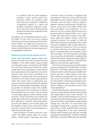 170 | WORLD DEVELOPMENT REPORT 2024
as a producer with very price-responsive
customers cannot exercise much mar-
ket power, neither can a producer faced
with many price-responsive competitors.
Transmission capacity in a region and
available competitive generation capac-
ity are the main factors determining the
potential for short-term competitive entry
or output expansion.
Incumbents can be disciplined using less restric-
tive PMRs. Ex ante rules on access to essential
infrastructure and open wholesale and retail elec-
tricity markets can enable entry by private pro-
viders, avoiding cases of “curtailment,” respecting
the merit order (chapter 8), and encouraging entry
through global competition.
Weakening patriarchal gender norms
Norms that discriminate against women per-
petuate the hold of men (the incumbents) in the
workplace. In the labor market, women remain
an underused resource, particularly in the Middle
East and North Africa and in South Asia, where
female labor force participation is only half the
level expected given these regions’ income levels.
However, some factors have contributed to an
ongoing rise in female labor force participation:
an increase in the kinds of jobs requiring brains
rather than brawn (such as professional posi-
tions); the increase in part-time jobs; the adoption
of labor-saving household technologies; the grow-
ing number of educated women; the availabil-
ity of contraceptives; the elimination of policies
that punished married women; and the decline
in social stigma against women working outside
the home.15
In the United States, for example, the
gender gap in labor force participation has nearly
been eliminated. Countries with strong prefer-
ences for male children, such as China, Japan, and
the Republic of Korea, have experienced similar
increases in female labor force participation as
their economies have grown.
Equal treatment of women in the law is asso-
ciated with higher female labor force partic-
ipation, smaller gender wage gaps, and more
successful careers for women as employees and
entrepreneurs.16
However, women still lack basic
legal rights in many countries related to running
a business, such as to sign a contract, register a
business, and open a bank account. In Papua New
Guinea, social norms that hinder female labor
force participation and productivity are esti-
mated to cost the economy about 0.5 percent of
the gross domestic product (GDP) a year.17
Legal
reforms that grant better property and inher-
itance rights also improve women’s social and
economic outcomes. For example, in India the
2005 Hindu Succession (Amendment) Act, which
increased a daughter’s share of land inheritance
from 8 percent to 16 percent,18
led to an increase
in women’s education rates, labor force partici-
pation, entrepreneurship, and autonomy within
their marriages.19
The starting point to bringing
more women into the labor force is implementing
institutional reforms that grant women rights to
property ownership, inheritance, and other basic
rights to access economic opportunities.
Social norms shape personal attitudes toward
women’s participation in the labor force. The like-
lihood of a wife being employed increases if her
husband’s mother worked during his childhood.20
Parents also have a major impact on their chil-
dren’s attitudes toward gender (even more than
their peers), with mothers exerting more influ-
ence than fathers.21
But personal attitudes tend to
be more progressive than collective social expec-
tations, leading to misconceptions about social
norms themselves.22
Broad-based education and information inter-
ventions can help address both personal attitudes
and misperceptions about social attitudes. For
example, a study in India found that two years of
classroom discussions about gender equality led to
improved attitudes toward gender equality among
teenage boys and girls.23
An intervention that
encouraged teenage girls to question restrictive
social norms in India combined with connecting
girls to changemakers in the wider community
reduced school dropout rates and early marriage
andimprovedmentalhealth.24
InChina,theSpring
Bud Project, initiated in 1989, promotes equitable,
 