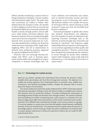 174 | WORLD DEVELOPMENT REPORT 2024
(MNCs), thereby introducing a country’s firms to
foreign production techniques, overseas markets,
and international supply chains. The gains from
such connections are evident in Poland. After
Poland joined the European Union, the benefits
to direct suppliers in sectors that use research and
development (RD) more intensively spread to the
broader economy through positive vertical spill-
overs, while positive horizontal spillovers were
boosted as domestic firms accumulated intangible
assets such as licenses and patents.43
In Costa Rica,
domestic firms increased productivity by 4 per-
cent and expanded their workforce by 26 percent
within four years of joining an MNC supply chain.
Supplying MNCs also led to improvements in
domestic firms’ production processes, supported
by capacity building from the MNCs.44
Domestic rules can encourage sharing tech-
nology with MNCs, such as licensing agree-
ments and the ability of local suppliers to acquire
competitive or licensed technologies (box 7.2).
Local conditions and institutions also matter,
such as national innovation systems and train-
ing programs, access to financing, and contest-
able domestic markets. For example, the success
of Norwegian FDI for salmon farming in Chile
stemmed in large part from the favorable local
business conditions.45
Increased participation in global value chains
also promotes diversification and sophistica-
tion and magnifies the gains of traditional trade.
Exporting transmits knowledge back to the
domestic economy through value chain links and
learning by exporting.46
And long-term supply
relationships between exporters and foreign buy-
ers can promote upgrading in product quality and
management practices.47
However, mixed results
have emerged from promoting specific industries
or sectors through tax breaks, direct subsidies,
import tariff exemptions, cheap credit, dedicated
infrastructure, or the bundling of all of these in
export zones.48
Box 7.2 Technology for market access
Quid pro quo policies mandate that multinational firms entering the domestic market
establish direct partnerships with local firms through joint ventures. The objective is to
amplify the positive spillovers from multinational firms to domestic ones, solidify their
connections, and facilitate knowledge transfers. Despite the potential, little is known
about the impacts of such policies.
Two recent studies have examined a policy implemented in 1978 in China that required
international automakers wishing to enter the Chinese market to establish joint ventures
with domestic firms for production facilities.a
The policy facilitated the transmission of
knowledge between foreign and domestic firms through workers. The research indicates
that the likelihood of workers transitioning from a joint venture to a domestic firm was
18 percentage points higher than a benchmark in which worker movements were random.
Domestic firms affiliated with multinationals through a joint venture shared, on average,
12 common suppliers, or nearly seven more than the suppliers shared between unaffiliated
domestic firms and multinationals. The enhanced network explains about 65 percent of
knowledge spillover via joint venturing. Finally, this policy contributed to an enhancement
in product quality, measured as a 3.8 percent reduction in defects per car model for affil-
iated domestic firms.
a. Bai et al. (2022); Zuniga (2024).
 