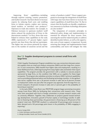 Disciplining Incumbency | 175
Improving firms’ capabilities—including
through exporter training, country promotion,
and market research—has been shown to increase
exports by reducing fixed costs and enabling
firms to initiate exports, explore new interna-
tional markets, or introduce new products.49
Openness to trade also matters. For example, in
Pakistan increases in upstream markets’ tariff
duties reduced the productivity of firms in the
downstream markets.50
In Peru, firms that were
helped to enhance their capabilities in the early
2000s experienced a 17 percent higher export
growth rate than firms that did not participate.
The higher rate was driven primarily by expan-
sion in the number of countries served and the
variety of products traded.51
Direct support pro-
grams to encourage the integration of small firms
with large ones have been shown to increase the
export capabilities of small firms (box 7.3). But to
ensure that the benefits are durable, complemen-
tary measures to facilitate technology absorption
are also needed.52
The integration of economic principles in
industrial policy design and implementation is
essential for infusion for three reasons. First,
assessing the need for industrial policy to address
identified market failures, as well as the opportu-
nity costs of state support, is important. Second,
ensuring that design and implementation foster
contestability and merit will mitigate the risks
Box 7.3 Supplier development programs to connect small firms with
large firms
Chile’s Supplier Development Program establishes two-way connections between poten-
tial suppliers that are small and medium enterprises (SMEs) and their large firm custom-
ers. In such connections, SMEs benefit from higher sales and employment, resulting in a
lower likelihood of exit, while large buying firms enjoy higher sales and bolster their export
capabilities. The program provides the government with a subsidy to execute projects
sponsored by large firms, on the condition that SMEs act as suppliers for these larger
companies. The program also subsidizes activities to enhance SMEs’ technical capabilities,
such as providing professional advice and facilitating technology transfers. In the agribusi-
ness sector, supplier firms saw a 16 percent increase in sales and an 8 percent increase
in employment within one year after the program was approved. And the large firm cus-
tomers enjoyed a 19 percent increase in sales and a 3 percent gain in the probability of
becoming an exporter.a
In the early 2000s, Costa Rica’s new PROPYME program began promoting innovation
among Costa Rican SMEs by facilitating their connections with research units. These
units were associated with local or foreign universities or private research centers with
no university affiliation. Together, they collaborate on projects geared toward technol-
ogy development, innovation, growth of human capital, or technology transfer. In addi-
tion to fostering these partnerships, the government is financing up to 80 percent of the
projects’ total cost. PROPYME resulted in a substantial 19 percentage point increase in
labor demand and a 9.6 percentage point boost in the probability of SMEs engaging in
exporting.b
Source: Zuniga 2024.
a. Arráiz, Henríquez, and Stucchi (2011).
b. Monge-González, Hewitt, and Torres-Carballo (2015).
 