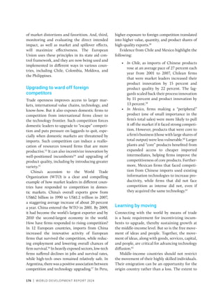 176 | WORLD DEVELOPMENT REPORT 2024
of market distortions and favoritism. And, third,
monitoring and evaluating the direct intended
impact, as well as market and spillover effects,
will maximize effectiveness. The European
Union uses these principles in its state aid con-
trol framework, and they are now being used and
implemented in different ways in various coun-
tries, including Chile, Colombia, Moldova, and
the Philippines.
Upgrading to ward off foreign
competitors
Trade openness improves access to larger mar-
kets, international value chains, technology, and
know-how. But it also exposes domestic firms to
competition from international firms closer to
the technology frontier. Such competition forces
domestic leaders to upgrade to “escape” competi-
tion and puts pressure on laggards to quit, espe-
cially when domestic markets are threatened by
imports. Such competition can induce a reallo-
cation of resources toward firms that are more
productive.53
It can also incentivize innovation by
well-positioned incumbents54
and upgrading of
product quality, including by introducing greater
variety.55
China’s accession to the World Trade
Organization (WTO) is a clear and compelling
example of how market leaders in different coun-
tries have responded to competition in domes-
tic markets. China’s overall exports grew from
US$62 billion in 1990 to US$1.2 trillion in 2007,
a staggering average increase of about 20 percent
a year. China entered the WTO in 2001. By 2009,
it had become the world’s largest exporter and by
2010 the second-largest economy in the world.
How have firms responded to rising competition?
In 12 European countries, imports from China
increased the innovative activity of European
firms that survived the competition, while reduc-
ing employment and lowering overall chances of
firm survival.56
In heavily exposed sectors, low-tech
firms suffered declines in jobs and survival rates,
while high-tech ones remained relatively safe. In
Argentina,therewasapositiveassociationbetween
competition and technology upgrading.57
In Peru,
higher exposure to foreign competition translated
into higher value, quantity, and product shares of
high-quality exports.58
Evidence from Chile and Mexico highlight the
following:
• In Chile, as imports of Chinese products
rose at an average pace of 27 percent each
year from 2001 to 2007, Chilean firms
that were market leaders increased their
product innovation by 15 percent and
product quality by 22 percent. The lag-
gards scaled back their process innovation
by 11 percent and product innovation by
13 percent.59
• In Mexico, firms making a “peripheral”
product (one of small importance in the
firm’s total sales) were more likely to pull
it off the market if it faced strong competi-
tion. However, products that were core to
a firm’s business (those with large shares of
total output) were less vulnerable.60
Larger
plants and “core” products benefited from
expanded access to cheaper imported
intermediates, helping firms improve the
competitiveness of core products. Further-
more, Mexican firms that faced competi-
tion from Chinese imports used existing
information technologies to increase pro-
ductivity, while firms that did not face
competition as intense did not, even if
they acquired the same technology.61
Learning by moving
Connecting with the world by means of trade
is a basic requirement for incentivizing incum-
bents to upgrade, thereby sustaining growth at
the middle-income level. But so is the free move-
ment of ideas and people. Together, the move-
ment of ideas, along with goods, services, capital,
and people, are critical for advancing technology
diffusion.62
Middle-income countries should not restrict
the movement of their highly skilled individuals.
Their emigration can be an opportunity for the
origin country rather than a loss. The extent to
 