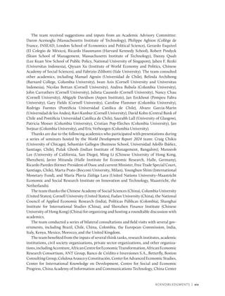 Acknowledgments | xix
The team received suggestions and inputs from an Academic Advisory Committee:
Daron Acemoglu (Massachusetts Institute of Technology), Philippe Aghion (Collège de
France, INSEAD, London School of Economics and Political Science), Gerardo Esquivel
(El Colegio de México), Ricardo Hausmann (Harvard Kennedy School), Robert Pindyck
(Sloan School of Management, Massachusetts Institute of Technology), Danny Quah
(Lee Kuan Yew School of Public Policy, National University of Singapore), Jahen F. Rezki
(Universitas Indonesia), Qiyuan Xu (Institute of World Economy and Politics, Chinese
Academy of Social Sciences), and Fabrizio Zilibotti (Yale University). The team consulted
other academics, including Manuel Agosin (Universidad de Chile), Belinda Archibong
(Barnard College, Columbia University), Iwan Azis (Cornell University and Universitas
Indonesia), Nicolas Bottan (Cornell University), Andrea Bubula (Columbia University),
John Carruthers (Cornell University), Julieta Caunedo (Cornell University), Nancy Chau
(Cornell University), Abigayle Davidson (Aspen Institute), Jan Eeckhout (Pompeu Fabra
University), Gary Fields (Cornell University), Caroline Flammer (Columbia University),
Rodrigo Fuentes (Pontificia Universidad Católica de Chile), Alvaro Garcia-Marin
(Universidad de los Andes), Ravi Kanbur (Cornell University), David Kohn (Central Bank of
Chile and Pontificia Universidad Católica de Chile), Saurabh Lall (University of Glasgow),
Patricia Mosser (Columbia University), Cristian Pop-Eleches (Columbia University), Jan
Svejnar (Columbia University), and Eric Verhoogen (Columbia University).
Thanks are due to the following academics who participated with presentations during
a series of seminars hosted by the World Development Report 2024 team: Craig Chikis
(University of Chicago), Sebastián Gallegos (Business School, Universidad Adolfo Ibáñez,
Santiago, Chile), Pulak Ghosh (Indian Institute of Management, Bangalore), Munseob
Lee (University of California, San Diego), Ming Li (Chinese University of Hong Kong,
Shenzhen), Javier Miranda (Halle Institute for Economic Research, Halle, Germany),
Ricardo Paredes (former President of Duoc and current Minister, Free Trade Special Court,
Santiago, Chile), Marta Prato (Bocconi University, Milan), Younghun Shim (International
Monetary Fund), and María Pluvia Zúñiga Lara (United Nations University–Maastricht
Economic and Social Research Institute on Innovation and Technology, Maastricht, the
Netherlands).
The team thanks the Chinese Academy of Social Sciences (China), Columbia University
(United States), Cornell University (United States), Fudan University (China), the National
Council of Applied Economic Research (India), Políticas Públicas (Colombia), Shanghai
Institute for International Studies (China), and Shenzhen Finance Institute (Chinese
University of Hong Kong) (China) for organizing and hosting a roundtable discussion with
academics.
The team conducted a series of bilateral consultations and field visits with several gov-
ernments, including Brazil, Chile, China, Colombia, the European Commission, India,
Italy, Kenya, Mexico, Morocco, and the United Kingdom.
The team benefited from the inputs of several think tanks, research institutes, academic
institutions, civil society organizations, private sector organizations, and other organiza-
tions,includingAccenture,AfricanCentreforEconomicTransformation,AfricanEconomic
Research Consortium, ANT Group, Banco de Crédito e Inversiones S.A., Betterfly, Boston
ConsultingGroup,CelulosaAraucoyConstitución,CenterforAdvancedEconomicStudies,
Center for International Knowledge on Development, Centre for Social and Economic
Progress, China Academy of Information and Communications Technology, China Center
 