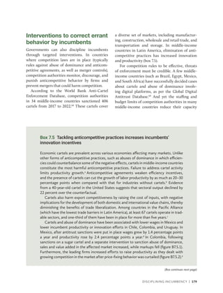 Disciplining Incumbency | 179
Interventions to correct errant
behavior by incumbents
Governments can also discipline incumbents
through targeted interventions. In countries
where competition laws are in place (typically
rules against abuse of dominance and anticom-
petitive agreements, as well as merger controls),
competition authorities monitor, discourage, and
punish anticompetitive behavior by firms and
prevent mergers that could harm competition.
According to the World Bank Anti-Cartel
Enforcement Database, competition authorities
in 34 middle-income countries sanctioned 406
cartels from 2017 to 2022.68
These cartels cover
a diverse set of markets, including manufactur-
ing, construction, wholesale and retail trade, and
transportation and storage. In middle-income
countries in Latin America, elimination of anti-
competitive practices has increased innovation
and productivity (box 7.5).
For competition rules to be effective, threats
of enforcement must be credible. A few middle-­
income countries (such as Brazil, Egypt, Mexico,
and South Africa) have successfully decided cases
about cartels and abuse of dominance involv-
ing digital platforms, as per the Global Digital
Antitrust Database.69
And yet the staffing and
budget limits of competition authorities in many
middle-income countries reduce their capacity
Box 7.5 Tackling anticompetitive practices increases incumbents’
innovation incentives
Economic cartels are prevalent across various economies affecting many markets. Unlike
other forms of anticompetitive practices, such as abuses of dominance in which efficien-
cies could counterbalance some of the negative effects, cartels in middle-income countries
constitute the most harmful anticompetitive practices. Failure to address cartel activity
limits productivity growth.a
Anticompetitive agreements weaken efficiency incentives,
and the presence of cartels can cut the growth of labor productivity by as much as 20–30
percentage points when compared with that for industries without cartels.b
Evidence
from a 40-year-old cartel in the United States suggests that sectoral output declined by
22 percent over the counterfactual.
Cartels also harm export competitiveness by raising the cost of inputs, with negative
implications for the development of both domestic and international value chains, thereby
diminishing the benefits of trade liberalization. Among countries in the Pacific Alliance
(which have the lowest trade barriers in Latin America), at least 67 cartels operate in trad-
able sectors, and one-third of them have been in place for more than five years.c
Cartels and abuse of dominance have been associated with lower wages in Mexico and
lower incumbent productivity or innovation efforts in Chile, Colombia, and Uruguay. In
Mexico, after antitrust sanctions were put in place wages grew by 1.4 percentage points
a year and productivity rose by 2.4 percentage points a year.d
In Colombia, following
sanctions on a sugar cartel and a separate intervention to sanction abuse of dominance,
sales and value added in the affected market increased, while markups fell (figure B7.5.1).
Furthermore, the leading firms increased efforts to raise productivity as they dealt with
growing competition in the market after price-fixing behavior was curtailed (figure B7.5.2).e
(Box continues next page)
 