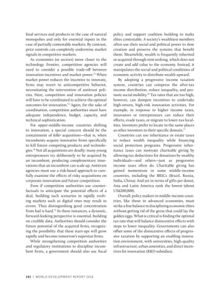 182 | WORLD DEVELOPMENT REPORT 2024
final services and products in the case of natural
monopolies and only for essential inputs in the
case of partially contestable markets. By contrast,
price controls can completely undermine market
signals in competitive markets.
As economies (or sectors) move closer to the
technology frontier, competition agencies will
need to consider a possible trade-off between
innovation incentives and market power.72
When
market power reduces the incentive to innovate,
firms may resort to anticompetitive behavior,
necessitating the intervention of antitrust poli-
cies. Here, competition and innovation policies
will have to be coordinated to achieve the optimal
outcomes for innovation.73
Again, for the sake of
coordination, competition authorities must have
adequate independence, budget, capacity, and
technical sophistication.
For upper-middle-income countries shifting
to innovation, a special concern should be the
containment of killer acquisitions—that is, when
incumbents acquire innovative firms specifically
to kill future competing products and technolo-
gies.74
Not all acquisitions are deadly: many young
entrepreneurs try deliberately to be acquired by
an incumbent, producing complementary inno-
vations that an incumbent can scale up. Antitrust
agencies must use a risk-based approach to care-
fully examine the effects of risky acquisitions on
corporate innovation and future competition.
Even if competition authorities use counter-
factuals to anticipate the potential effects of a
deal, building such scenarios in rapidly evolv-
ing markets such as digital ones may result in
errors. Thus distinguishing good concentration
from bad is hard.75
In these instances, a dynamic,
­
forward-looking perspective is essential, building
on credible data. Authorities should consider the
future potential of the acquired firms, recogniz-
ing the possibility that these start-ups will grow
rapidly and become tomorrow’s superstar firms.
While strengthening competition authorities
and regulatory institutions to discipline incum-
bent firms, a government should also use fiscal
policy and support coalition building to make
elites contestable. A society’s wealthiest members
often use their social and political power to slow
creation and preserve the systems that benefit
them. Meanwhile, wealth is frequently inherited
or acquired through rent-seeking, which does not
create and add value to the economy. Instead, it
manipulates the social and political conditions of
economic activity to distribute wealth upward.
By adopting a progressive income taxation
system, countries can compress the after-tax
income distribution, reduce inequality, and pro-
mote social mobility.76
Tax rates that are too high,
however, can dampen incentives to undertake
high-­
return, high-risk innovation activities. For
example, in response to higher income taxes,
innovators or entrepreneurs can reduce their
efforts, evade taxes, or migrate to lower-tax local-
ities. Inventors prefer to locate in the same places
as other inventors in their specific domain.77
Countries can use inheritance or estate taxes
to reduce wealth inequality while financing
social protection programs. Progressive inher-
itance taxes can motivate charitable giving by
allowing tax deductions for donations by wealthy
­
individuals—and others—just as progressive
income taxes often do. Charitable giving has
gained momentum in some middle-income
countries, including the BRICs (Brazil, Russia,
India, China). And yet in terms of gifts per donor,
Asia and Latin America rank the lowest (about
US$200,000).
Overall, policy makers in middle-income coun-
tries, like those in advanced economies, must
strikeafinebalanceindiscipliningeconomicelites
without getting rid of the geese that could lay the
golden eggs. What is critical is finding the optimal
tax rate that will balance disincentive effects with
steps to lower inequality. Governments can also
offset some of the disincentive effects of progres-
sive taxation by supporting an enabling innova-
tion environment, with universities, high-quality
infrastructure, urban amenities, and direct incen-
tives for innovation (RD subsidies).
 
