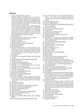 Disciplining Incumbency | 183
Notes
1. Akcigit, Baslandze, and Lotti (2023).
2. Emerging markets are defined here as countries or
territories that have a billionaire but are not one of the
high-income member countries of the Organisation for
Economic Co-operation and Development (OECD). They
are mostly middle-income countries. The data for 2004
and 2014 are from Freund (2016).
3. A study indicates that as of 2014 a substantial share
of the extremely wealthy individuals in developing
nations had amassed their wealth through inheritance
­
(29 ­
percent), resource exploitation, or preferential
government ties and monopolies (16 percent), rather
than through genuine productive investments (Freund
2016). More recent data are not available.
4. Schneider (2022).
5. Arayavechkit, Jooste, and Urrutia Arrieta (2022).
6. de Vries 2006; Dixit and Gill (2024).
7. Aghion et al. (2008).
8. Schivardi and Viviano (2011).
9. Schiffbauer, Sampi, and Coronado (2022).
10. Dauda and Drozd (2020).
11. World Bank (2023a).
12. Sanchez Navarro (2024). On average, BOSs are less
productive in terms of revenue per worker, have lower
profit margins, and for every dollar in assets in a BOS
firm, the return is lower than the median private peer in
the same industry.
13. Ellig (2020).
14. For details, see Vagliasindi (2023) and World Bank
(2023a).
15. Goldin (2006, 2014, 2021); Goldin and Katz (2002).
16. Hyland et al. (2021).
17. Piontkivsky and Nikijuluw (2023).
18. Deininger, Goyal, and Nagarajan (2013).
19. Deininger et al. (2019); Heath and Tan (2020);
Naaraayanan (2022); Roy (2008).
20. Fernández, Fogli, and Olivetti (2004). See also World
Bank (2011, 2018, 2024).
21. Dhar, Jain, and Jayachandran (2019).
22. World Bank (2022a, 2022b).
23. Dhar, Jain, and Jayachandran (2022).
24. Andrew et al. (2022).
25. For more information, see https://www.unesco.org/en​/
articles/unesco-laureate-china-children-and-­teenagers​
-fund-helps-disadvantaged-girls-thrive-through​
-education.
26. Garcia-Brazales (2021).
27. Bursztyn et al. (2023).
28. Bursztyn, González, and Yanagizawa-Drott (2020).
29. Beaman et al. (2012); Priyanka (2020).
30. Chiplunkar and Goldberg (2021).
31. Fernández (2013).
32. Cameron, Contreras Suarez, and Tseng (2023).
33. Halim, Perova, and Reynolds (2021).
34. World Bank (2024).
35. Aghion et al. (2001, 2005); Akcigit, Alp, and Peters
(2021).
36. Commission on Growth and Development (2008).
37. For more information on the World Bank Productivity
Project, see https://www​.world​bank​.org​/en/topic​
/­competitiveness/brief​/the​-world​-bank​-productivity​
-project.
38. Cirera and Maloney (2017).
39. Cirera and Maloney (2017).
40. Melitz and Redding (2021); World Bank (2023b); and dis-
cussion in chapter 3.
41. Choi and Shim (2023).
42. Phumpiu Chang and Castillo (2024).
43. Kolasa (2008).
44. Jordaan, Douw, and Qiang (2020).
45. Fløysand and Barton (2014).
46. Akcigit and Melitz (2022); World Bank (2020).
47. Verhoogen (2023).
48. Commission on Growth and Development (2008);
Defever, Riaño, and Varela (2020); Defever et al. (2020);
Lovo and Varela (2023).
49. Lederman, Olarreaga, and Payton (2006).
50. Varela et al. (2022).
51. Volpe Martincus and Carballo (2008).
52. Cadot et al. (2015).
53. Melitz and Redding (2021).
54. Aghion et al. (2022).
55. Verhoogen (2023).
56. Bloom, Draca, and Van Reenen (2016).
57. Bustos (2011).
58. Medina (2022).
59. Cusolito, Garcia-Marin, and Maloney (2023).
60. Iacovone, Rauch, and Winters (2013).
61. Iacovone, Pereira López, and Schiffbauer (2023).
62. Buera and Oberfield (2020); Coe and Helpman (1995);
Coe, Helpman, and Hoffmaister (1997); Eaton and
Kortum (2001); Hsieh et al. (2019); Rachapalli (2021).
63. World Bank (2023c).
64. See García-Sanchez and Crawley (2024).
65. See Shi, Liu, and Wang (2023) and references therein.
66. Akcigit, Baslandze, and Stantcheva (2016).
67. Prato (2023).
68. Although the Anti-Cartel Enforcement Database covers
a much broader time period and 75 countries, complete
data for middle-income countries are available only for
34 countries between 2017 and 2022. For more infor-
mation on the database, see World Bank (2021).
69. World Bank (2021).
70. These data are based on a sample of 43 high-income
countries and 52 middle-income countries and on
public information for 2021 or the latest year available
(Begazo and Licetti 2024). Statistics on budget exclude
Cambodia, Kuwait, and Nigeria, which only publish staff
information.
71. Begazo and Licetti (2024).
72. Cheng (2021); Gal et al. (2019).
73. Aghion et al. (2001, 2009).
74. Cunningham, Ederer, and Ma (2021).
75. Syverson (2019).
76. Diamond and Saez (2011).
77. Akcigit et al. (2022).
 