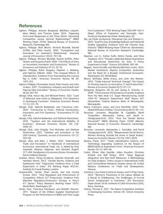 184 | WORLD DEVELOPMENT REPORT 2024
References
Aghion, Philippe, Antonin Bergeaud, Matthieu Lequien,
Marc Melitz, and Thomas Zuber. 2022. “Opposing
Firm-Level Responses to the China Shock: Horizontal
Competition versus Vertical Relationships?” NBER
Working Paper 29196, National Bureau of Economic
Research, Cambridge, MA.
Aghion, Philippe, Nick Bloom, Richard Blundell, Rachel
Griffith, and Peter Howitt. 2005. “Competition and
Innovation: An Inverted-U Relationship.” Quarterly
Journal of Economics 120 (2): 701–28.
Aghion, Philippe, Richard Blundell, Rachel Griffith, Peter
Howitt, and Susanne Prantl. 2009. “The Effects of Entry
on Incumbent Innovation and Productivity.” Review of
Economics and Statistics 91 (1): 20–32.
Aghion, Philippe, Robin Burgess, Stephen J. Redding,
and Fabrizio Zilibotti. 2008. “The Unequal Effects of
Liberalization: Evidence from Dismantling the License
Raj in India.” American Economic Review 98 (4):
1397–412.
Aghion, Philippe, Christopher Harris, Peter Howitt, and John
Vickers. 2001. “Competition, Imitation and Growth with
Step-by-Step Innovation.” Review of Economic Studies
68 (3): 467–92.
Akcigit, Ufuk, Harun Alp, and Michael Peters. 2021. “Lack
of Selection and Limits to Delegation: Firm Dynamics
in Developing Countries.” American Economic Review
111 (1): 231–75.
Akcigit, Ufuk, Salomé Baslandze, and Francesca Lotti.
2023. “Connecting to Power: Political Connections,
Innovation, and Firm Dynamics.” Econometrica 91 (2):
529–64.
Akcigit, Ufuk, Salomé Baslandze, and Stefanie Stantcheva.
2016. “Taxation and the International Mobility of
Inventors.” American Economic Review 106 (10):
2930–81.
Akcigit, Ufuk, John Grigsby, Tom Nicholas, and Stefanie
Stantcheva. 2022. “Taxation and Innovation in the
20th Century.” Quarterly Journal of Economics 137 (1):
329–85.
Akcigit, Ufuk, and Marc J. Melitz. 2022. “International
Trade and Innovation.” In Handbook of International
Economics: International Trade, vol. 5, edited by Gina
Gopinath, Elhanan Helpman, and Kenneth Rogoff,
377–404.HandbooksinEconomicsSeries.Amsterdam:
North-Holland, Elsevier.
Andrew, Alison, Sonya Krutikova, Gabriela Smarrelli, and
Hemlata Verma. 2022. “Gender Norms, Violence and
Adolescent Girls’ Trajectories: Evidence from a Field
Experiment in India.” IFS Working Paper W22/41,
Institute for Fiscal Studies, London.
Arayavechkit, Tanida, Charl Jooste, and Ana Urrutia
Arrieta. 2022. “How Regulation and Enforcement of
Competition Affects ICT Productivity: Evidence from
Matched Regulatory-Production Surveys in Peru’s
ICT Sector.” Policy Research Working Paper 10151,
World Bank, Washington, DC.
Arráiz, Irani, Francisca Henríquez, and Rodolfo Stucchi.
2011. “Impact of the Chilean Supplier Development
Program on the Performance of SMEs and Their Large
Firm Customers.” OVE Working Paper OVE/WP–04/11
(May), Office of Evaluation and Oversight, Inter-
American Development Bank, Washington, DC.
Bai, Jie, Panle Jia Barwick, Shengmao Cao, and Shanjun Li.
2022. “Quid Pro Quo, Knowledge Spillover, and Industrial
Quality Upgrading: Evidence from the Chinese Auto
Industry.” NBER Working Paper 27644 rev. (November),
National Bureau of Economic Research, Cambridge,
MA.
Beaman, Lori A., Esther Duflo, Rohini Pande, and Petia
Topalova. 2012. “Female Leadership Raises Aspirations
and Educational Attainment for Girls: A Policy
Experiment in India.” Science 335 (6068): 582–86.
Begazo, Tania Priscilla, and Martha Martínez Licetti. 2024.
Market Institutions: Beyond Competition Authorities
and the Need for a Broader Institutional Ecosystem.
Washington, DC: World Bank.
Bloom, Nicholas, Mirko Draca, and John Van Reenen.
2016. “Trade Induced Technical Change? The Impact
of Chinese Imports on Innovation, IT and Productivity.”
Review of Economic Studies 83 (1): 87–117.
Bridgman, Benjamin, Shi Qi, and James A. Schmitz, Jr.
2009. “The Economic Performance of Cartels: Evidence
from the New Deal U.S. Sugar Manufacturing Cartel
1934–74.” Research Department Staff Report 437
(November), Federal Reserve Bank of Minneapolis,
Minneapolis.
Buera, Francisco Javier, and Ezra Oberfield. 2020. “The
Global Diffusion of Ideas.” Econometrica 88 (1): 83–114.
Bursztyn, Leonardo, Alexander W. Cappelen, Bertil
Tungodden, Alessandra Voena, and David H.
Yanagizawa-Drott. 2023. “How Are Gender Norms
Perceived?” NBER Working Paper 31049 (March),
National Bureau of Economic Research, Cambridge,
MA.
Bursztyn, Leonardo, Alessandra L. González, and David
Yanagizawa-Drott. 2020. “Misperceived Social Norms:
Women Working Outside the Home in Saudi Arabia.”
American Economic Review 110 (10): 2997–3029.
Bustos, Paula. 2011. “Trade Liberalization, Exports, and
Technology Upgrading: Evidence on the Impact of
MERCOSUR on Argentinian Firms.” American Economic
Review 101 (1): 304–40.
Cadot, Olivier, Alan Asprilla, Julien Gourdon, Christian
Knebel, and Ralf Peters. 2015. “Deep Regional
Integration and Non-Tariff Measures: A Methodology
for Data Analysis.” Policy Issues in International Trade
and Commodities Research Studies Series 69, United
Nations Conference on Trade and Development,
Geneva.
Cameron, Lisa, Diana Contreras Suarez, and Yi-Ping Tseng.
2023. “Women’s Transitions in the Labour Market as
a Result of Childbearing: The Challenges of Formal
Sector Employment in Indonesia.” IZA Discussion
Paper Series 16136, Institute of Labor Economics (IZA),
Bonn, Germany.
Cheng, Thomas K. 2021. The Patent-Competition Interface
in Developing Countries. Oxford, UK: Oxford University
Press.
 