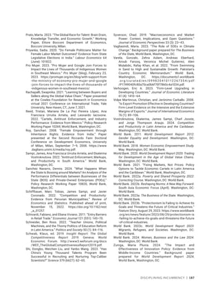 Disciplining Incumbency | 187
Prato, Marta. 2023. “The Global Race for Talent: Brain Drain,
Knowledge Transfer, and Economic Growth.” Working
Paper, Ettore Bocconi Department of Economics,
Bocconi University, Milan.
Priyanka, Sadia. 2020. “Do Female Politicians Matter for
Female Labor Market Outcomes? Evidence from State
Legislative Elections in India.” Labour Economics 64
(June): 101822.
Pro Mujer. 2023. “Pro Mujer and Google Join Forces to
Impact the Lives of Thousands of Indigenous Women
in Southeast Mexico.” Pro Mujer (blog), February 23,
2023. https://promujer.org/en/blog/with-support-from​
-the-ministry-of-economy-pro-mujer-and-google​
-join-forces-to-impact-the-lives-of-thousands-of​
-indigenous-women-in-southeast-mexico/.
Rachapalli, Swapnika. 2021. “Learning between Buyers and
Sellers along the Global Value Chain.” Paper presented
at the Cowles Foundation for Research in Economics
virtual 2021 Conference on International Trade, Yale
University, New Haven, CT, June 7, 2021.
Reed, Tristan, Mariana De La Paz Pereira López, Ana
Francisca Urrutia Arrieta, and Leonardo Iacovone.
2022. “Cartels, Antitrust Enforcement, and Industry
Performance: Evidence from Mexico.” Policy Research
Working Paper 10269, World Bank, Washington, DC.
Roy, Sanchari. 2008. “Female Empowerment through
Inheritance Rights: Evidence from India.” Paper
presented at the Second Riccardo Faini Doctoral
Conference on Development Economics, University
of Milan, Milan, September 7–9, 2008. https://www​
.dagliano.unimi.it/media/roy.pdf.
Sampi, James, Ana Francisca Urrutia Arrieta, and Ekaterina
Vostroknutova. 2022. “Antitrust Enforcement, Markups,
and Productivity in South America.” World Bank,
Washington, DC.
Sanchez Navarro, Dennis. 2024. “What Happens When
the State Is Bossing around Markets? An Analysis of the
Performance Differentials between Businesses of the
State (BOS) and Private-Owned Enterprises (POEs).”
Policy Research Working Paper 10820, World Bank,
Washington, DC.
Schiffbauer, Marc Tobias, James Sampi, and Javier
Coronado. 2022. “Competition and Productivity:
Evidence from Peruvian Municipalities.” Review of
Economics and Statistics. Published ahead of print,
November 15, 2022. https://doi.org/10.1162/rest​
_a_01257.
Schivardi, Fabiano, and Eliana Viviano. 2011. “Entry Barriers
in Retail Trade.” Economic Journal 121 (551): 145–70.
Schneider, Ben Ross. 2022. “Teacher Unions, Political
Machines, and the Thorny Politics of Education Reform
in Latin America.” Politics and Society 50 (1): 84–116.
Schwab, Klaus, ed. 2019. Insight Report: The Global
Competitiveness Report 2019. Geneva: World
Economic Forum. http://www3.weforum.org/docs​
/­WEF_TheGlobalCompetitivenessReport2019.pdf.
Shi, Dongbo, Weichen Liu, and Yanbo Wang. 2023. “Has
China’s Young Thousand Talents Program Been
Successful in Recruiting and Nurturing Top-Caliber
Scientists?” Science 379 (6627): 62–65.
Syverson, Chad. 2019. “Macroeconomics and Market
Power: Context, Implications, and Open Questions.”
Journal of Economic Perspectives 33 (3): 23–43.
Vagliasindi, Maria. 2023. “The Role of SOEs in Climate
Change.” Background paper prepared for The Business
of the State, World Bank, Washington, DC.
Varela, Gonzalo, Zehra Aslam, Andreas Eberhard,
Aroub Farooq, Veronica Michel Gutierrez, Alen
Mulabdic, Rafay Khan, et al. 2022. “From Swimming
in Sand to High and Sustainable Growth: Pakistan’s
Country Economic Memorandum.” World Bank,
Washington, DC. https://documents1.worldbank​
.o r g /c u r a te d /e n /0 9 9 8 20 410112 267 35 4 /p df​
/P1749040fc80a70ca0b6f70f7860c4a1034.pdf.
Verhoogen, Eric A. 2023. “Firm-Level Upgrading in
Developing Countries.” Journal of Economic Literature
61 (4): 1410–64.
Volpe Martincus, Christian, and Jerónimo Carballo. 2008.
“Is Export Promotion Effective in Developing Countries?
Firm-Level Evidence on the Intensive and the Extensive
Margins of Exports.” Journal of International Economics
76 (1): 89–106.
Vostroknutova, Ekaterina, James Sampi, Charl Jooste,
and Jorge Thompson Araujo. 2024. Competition
and Productivity in Latin America and the Caribbean.
Washington, DC: World Bank.
World Bank. 2011. World Development Report 2012:
Gender Equality and Development. Washington, DC:
World Bank.
World Bank. 2018. Women Economic Empowerment Study.
May. Washington, DC: World Bank.
World Bank. 2020. World Development Report 2020: Trading
for Development in the Age of Global Value Chains.
Washington, DC: World Bank.
World Bank. 2021. “Fixing Markets, Not Prices: Policy
Options to Tackle Economic Cartels in Latin America
and the Caribbean.” World Bank, Washington, DC.
World Bank. 2022a. Poverty and Shared Prosperity 2022:
Correcting Course. Washington, DC: World Bank.
World Bank. 2022b. Reshaping Norms: A New Way Forward.
South Asia Economic Focus (April). Washington, DC:
World Bank.
World Bank. 2023a. The Business of the State. Washington,
DC: World Bank.
World Bank. 2023b. “Protectionism Is Failing to Achieve Its
Goals and Threatens the Future of Critical Industries.”
Feature Story, August 29, 2023. https://www.worldbank​
.org/en/news/feature/2023/08/29/protectionism-is​
-failing-to-achieve-its-goals-and-threatens-the-future​
-of-critical-industries.
World Bank. 2023c. World Development Report 2023:
Migrants, Refugees, and Societies. Washington, DC:
World Bank.
World Bank. 2024. Women, Business and the Law 2024.
Washington, DC: World Bank.
Zuniga, Maria Pluvia. 2024. “The Impact and
Effectiveness of Innovation Policy: Evidence from
Middle-Income Countries.” Background paper
prepared for World Development Report 2024,
World Bank, Washington, DC.
 