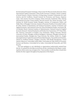xx | Acknowledgments
for International Economic Exchanges, China Center for Macroeconomic Research, China
International Capital Corporation, China Pacific Insurance Company, Chinese Academy
of Social Sciences, Chinese University of Hong Kong, Economic Commission for Latin
America and the Caribbean, Einaudi Institute for Economics and Finance, Empresas
Copec, Enel, Essence Securities Company, Fudan University, Fundación Chile, Haitong
International Securities Group Limited, Harvard Growth Lab, Huatai Securities, Inria,
Institute for World Economy Studies Shanghai, Institute of Comparative Politics and
Public Policy of Shanghai University, Institute of Economy Pontificia Universidad Católica
de Chile, Institute of Quantitative and Technical Economics, Institute of Statistics and
Applied Economics, International Centre for China Development Studies, Inversiones SB,
Lal Bahadur Shastri National Academy of Administration, National Council of Applied
Economic Research, National Evaluation and Productivity Commission, NTT Data Chile,
Pan American Association of Student Loan Institutions, Peking University, Renmin
University of China, Shanghai Artificial Intelligence Laboratory, Shanghai Institutes for
International Studies, Shanghai Jiao Tong University, Sky Airlines, Sonda S.A., Songhe
ChuangzhiVentureCapitalInvestmentPartnershipEnterprise,TencentResearchInstitute,
Thomas B. Fordham Institute, Tsinghua University, UBS Wealth Management, United
Nations (Morocco), Universidad Andrés Bello, Universidad de Chile School of Economic
Sciences and Business, Universidad de los Andes, Universidad del Desarrollo, and VIDA
Security.
The team apologizes to any individuals or organizations inadvertently omitted from
this list. It is grateful for the help received from all who contributed to this Report, includ-
ing those whose names may not appear here. Team members would also like to thank their
families for their support throughout the preparation of this Report.
 