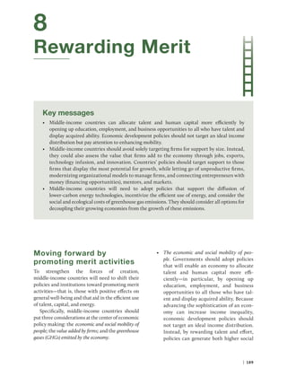 | 189
8
Rewarding Merit
Key messages
• Middle-income countries can allocate talent and human capital more efficiently by
­
opening up education, employment, and business opportunities to all who have talent and
­
display acquired ability. Economic development policies should not target an ideal income
­
distribution but pay attention to enhancing mobility.
• Middle-income countries should avoid solely targeting firms for support by size. Instead,
they could also assess the value that firms add to the economy through jobs, exports,
technology infusion, and innovation. Countries’ policies should target support to those
firms that display the most potential for growth, while letting go of unproductive firms,
modernizing organizational models to manage firms, and connecting entrepreneurs with
money (financing opportunities), mentors, and markets.
• Middle-income countries will need to adopt policies that support the diffusion of
lower-carbon energy technologies, incentivize the efficient use of energy, and consider the
social and ecological costs of greenhouse gas emissions. They should consider all options for
decoupling their growing economies from the growth of these emissions.
Moving forward by
promoting merit activities
To strengthen the forces of creation,
middle-income countries will need to shift their
policies and institutions toward promoting merit
activities—that is, those with positive effects on
general well-being and that aid in the efficient use
of talent, capital, and energy.
Specifically, middle-income countries should
put three considerations at the center of economic
policy making: the economic and social mobility of
people; the value added by firms; and the greenhouse
gases (GHGs) emitted by the economy.
• The economic and social mobility of peo-
ple. Governments should adopt policies
that will enable an economy to allocate
talent and human capital more effi-
ciently—in particular, by opening up
education, employment, and business
opportunities to all those who have tal-
ent and display acquired ability. Because
advancing the sophistication of an econ-
omy can increase income inequality,
economic development policies should
not target an ideal income distribution.
Instead, by rewarding talent and effort,
policies can generate both higher social
 