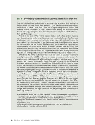 192 | WORLD DEVELOPMENT REPORT 2024
Box 8.1 Developing foundational skills: Learning from Finland and Chile
The successful reforms implemented by countries that graduated from middle- to
high-income status have shared three elements.a
First, they broadened access to foun-
dational skills to create a large, deep talent pool of high school graduates. Second, they
relied on student assessments to collect information on learning and evaluate progress
toward achieving policy goals. Third, education reforms were part of a deliberate long-
term growth strategy.
Finland. In the early 1970s, Finland replaced its two-track school system (students
were divided into two tracks, general secondary and vocational, after the first four years
of education) with a nine-year comprehensive school system (all students followed the
same national curriculum until age 16 and then chose a track). In addition, teacher training
became more selective and rigorous. Finally, curricula setting went from highly central-
ized to more decentralized.b
These reforms broadened the talent pool, which may have
helped weaken the relationship between parental income and, for example, the likelihood
of becoming an inventor.c
Reforms also targeted higher education, making access more
equitable and holding institutions accountable for their contributions to the economy.
Chile. Since the 1980s, students in Chile have had access to universal vouchers to
attend private schools. In 2008, a reform was enacted to raise the voucher amount for
disadvantaged students, provide additional funding to schools with large shares of such
students, and create an accountability system for schools receiving vouchers. Critically, a
test-based assessment system was created in the 1980s and is still being used to gauge
results. The opening of private universities was encouraged, new sources of student fund-
ing became available through scholarships and loans, and the supply of short-cycle higher
education programs grew rapidly.d
Against the backdrop of these reforms, the share of
high school students scoring above minimum proficiency levels in the worldwide assess-
ment, the Programme for International Student Assessment (PISA), rose from 53 percent
to 68 percent between 2000 and 2018, and net enrollment rates in higher education have
grown from less than 5 percent to about 45 percent since 1970. Furthermore, college
access has become more equitable for men and women and for students from differ-
ent socioeconomic backgrounds.e
However, the share of disadvantaged students among
top performers in the high school math exit exam has barely changed over the past five
decades, suggesting that, although many disadvantaged students have gained access to
college, their elementary and high schools are not yet preparing them for admission to
Chile’s top universities.
a. 
See, for example, Aghion et al. (2023) and Pekkarinen, Uusitalo, and Pekkala Kerr (2009) for Finland;
World Bank (2021) for Ireland; Lee, Jeong, and Hong (2014) for the Republic of Korea; Guyon, Maurin,
and McNally (2012) for Northern Ireland; and Jakubowski et al. (2016) for Poland.
b. 
Pekkarinen, Uusitalo, and Pekkala Kerr (2009); Saavedra-Chanduví, Alasuutari, and Gutiérrez Bernal
(2018).
c. 
Aghion et al. (2023).
d. 
Aguirre (2021); Fontaine and Urzúa (2018); Murnane et al. (2017); Solis (2017); Vegas (2018).
e. 
Gallegos, Barrios-Fernández, and Neilson (2024).
 