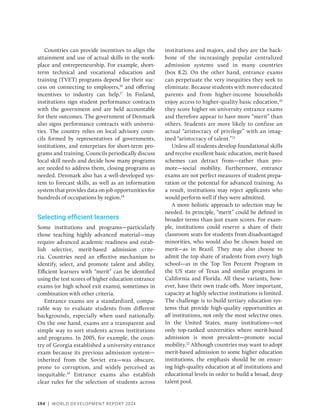 194 | WORLD DEVELOPMENT REPORT 2024
Countries can provide incentives to align the
attainment and use of actual skills in the work-
place and entrepreneurship. For example, short-
term technical and vocational education and
training (TVET) programs depend for their suc-
cess on connecting to employers,16
and offering
incentives to industry can help.17
In Finland,
institutions sign student performance contracts
with the government and are held accountable
for their outcomes. The government of Denmark
also signs performance contracts with universi-
ties. The country relies on local advisory coun-
cils formed by representatives of governments,
institutions, and enterprises for short-term pro-
grams and training. Councils periodically discuss
local skill needs and decide how many programs
are needed to address them, closing programs as
needed. Denmark also has a well-developed sys-
tem to forecast skills, as well as an information
system that provides data on job opportunities for
hundreds of occupations by region.18
Selecting efficient learners
Some institutions and programs—particularly
those teaching highly advanced material—may
require advanced academic readiness and estab-
lish selective, merit-based admission crite-
ria. Countries need an effective mechanism to
identify, select, and promote talent and ability.
Efficient learners with “merit” can be identified
using the test scores of higher education entrance
exams (or high school exit exams), sometimes in
combination with other criteria.
Entrance exams are a standardized, compa-
rable way to evaluate students from different
backgrounds, especially when used nationally.
On the one hand, exams are a transparent and
simple way to sort students across institutions
and programs. In 2005, for example, the coun-
try of Georgia established a university entrance
exam because its previous admission system—
inherited from the Soviet era—was obscure,
prone to corruption, and widely perceived as
inequitable.19
Entrance exams also establish
clear rules for the selection of students across
institutions and majors, and they are the back-
bone of the increasingly popular centralized
admission systems used in many countries
(box 8.2). On the other hand, entrance exams
can perpetuate the very inequities they seek to
eliminate. Because students with more educated
parents and from higher-income households
enjoy access to higher-quality basic education,20
they score higher on university entrance exams
and therefore appear to have more “merit” than
others. Students are more likely to confuse an
actual “aristocracy of privilege” with an imag-
ined “aristocracy of talent.”21
Unless all students develop foundational skills
and receive excellent basic education, merit-based
schemes can detract from—rather than pro-
mote—social mobility. Furthermore, entrance
exams are not perfect measures of student prepa-
ration or the potential for advanced training. As
a result, institutions may reject applicants who
would perform well if they were admitted.
A more holistic approach to selection may be
needed. In principle, “merit” could be defined in
broader terms than just exam scores. For exam-
ple, institutions could reserve a share of their
classroom seats for students from disadvantaged
minorities, who would also be chosen based on
merit—as in Brazil. They may also choose to
admit the top share of students from every high
school—as in the Top Ten Percent Program in
the US state of Texas and similar programs in
California and Florida. All these variants, how-
ever, have their own trade-offs. More important,
capacity at highly selective institutions is limited.
The challenge is to build tertiary education sys-
tems that provide high-quality opportunities at
all institutions, not only the most selective ones.
In the United States, many institutions—not
only top-ranked universities where merit-based
admission is most prevalent—promote social
mobility.22
Although countries may want to adopt
merit-based admission to some higher education
institutions, the emphasis should be on ensur-
ing high-quality education at all institutions and
educational levels in order to build a broad, deep
talent pool.
 
