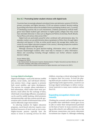 Rewarding Merit | 195
Leverage digital technologies
Digital technologies—such as the internet, mobile
phones, social media, and web-based informa-
tion systems—have a large capacity to promote
both social mobility and talent development.
The internet, for example, allows individuals to
find information, which makes them more pro-
ductive; email allows for the exchange of ideas,
which leads to knowledge diffusion; smartphones
can be used for mobile banking, which promotes
entrepreneurship; and data systems provide gov-
ernment with a wealth of information that can be
used to efficiently target interventions.
In selecting students for higher education
programs, merit-based selection requires stan-
dardized measures of merit such as test scores.
Higher-income parents typically have the
means to invest in tutoring services for their
children, ensuring a critical advantage for them
to improve their test scores. To level the play-
ing field and give students from more disadvan-
taged backgrounds opportunities, countries can
leverage digital technologies to deliver instruc-
tional materials to many more students online
(box 8.3).
Expanding occupation choice and
rewards
Climbing the economic and social ladder may not
be possible when individuals cannot gain access
to jobs or realize their entrepreneurial potential
on the basis of merit. In many countries, attend-
ing an elite school is not sufficient to secure a top
job because connections—not merit—determine
recruitment (see chapter 5). Although combating
Box 8.2 Promoting better student choices with digital tools
Countries have increasingly adopted centralized choice and admission systems (CCAS) for
primary, secondary, and higher education. CCAS can enhance students’ decision-making
by providing information about the available choices and helping students use it. Currently,
57 developing countries rely on such mechanisms. Chatbots powered by artificial intelli-
gence have helped students gain admission to higher-quality colleges than they would
have attended otherwise in cities such as Bogotá and Palmira (Colombia), Recife (Brazil),
Tacna (Peru), and various cities across Chile.a
Digital tools are particularly powerful when combined with administrative data. For
example, trackers can use administrative data on graduates to follow them through higher
education and beyond. In Chile, an online portal reports the average labor market out-
comes for every higher education program in the country,b
allowing prospective students
to identify programs with high returns.
Although necessary for good decision-making, information alone is not sufficient
because disadvantaged students often need help to interpret or utilize information.
Advice and counseling—including through chatbots—can further enhance student
decision-making.c
Source: Neilson 2024.
a. 
Arteaga et al. (2022).
b. 
See Subsecretaría de Educación Superior (Subsecretariat of Higher Education) (portal), Ministry of
Education, Santiago, Chile, https://www.mifuturo.cl/.
c. 
For more on information-related interventions for higher education, see Ferreyra et al. (2021).
 