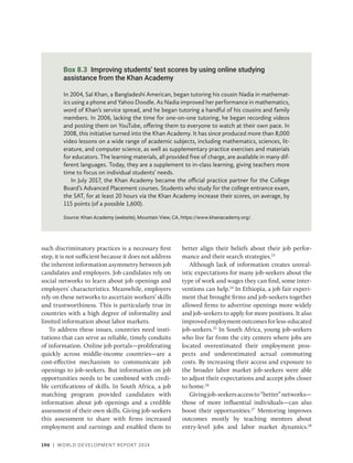 196 | WORLD DEVELOPMENT REPORT 2024
such discriminatory practices is a necessary first
step, it is not sufficient because it does not address
the inherent information asymmetry between job
candidates and employers. Job candidates rely on
social networks to learn about job openings and
employers’ characteristics. Meanwhile, employers
rely on these networks to ascertain workers’ skills
and trustworthiness. This is particularly true in
countries with a high degree of informality and
limited information about labor markets.
To address these issues, countries need insti-
tutions that can serve as reliable, timely conduits
of information. Online job portals—proliferating
quickly across middle-income countries—are a
cost-effective mechanism to communicate job
openings to job-seekers. But information on job
opportunities needs to be combined with credi-
ble certifications of skills. In South Africa, a job
matching program provided candidates with
information about job openings and a credible
assessment of their own skills. Giving job-­
seekers
this assessment to share with firms increased
employment and earnings and enabled them to
better align their beliefs about their job perfor-
mance and their search strategies.23
Although lack of information creates unreal-
istic expectations for many job-seekers about the
type of work and wages they can find, some inter-
ventions can help.24
In Ethiopia, a job fair experi-
ment that brought firms and job-seekers together
allowed firms to advertise openings more widely
and job-seekers to apply for more positions. It also
improvedemploymentoutcomesforless-educated
job-seekers.25
In South Africa, young job-seekers
who live far from the city centers where jobs are
located overestimated their employment pros-
pects and underestimated actual commuting
costs. By increasing their access and exposure to
the broader labor market job-seekers were able
to adjust their expectations and accept jobs closer
to home.26
Givingjob-seekersaccessto“better”networks—
those of more influential individuals—can also
boost their opportunities.27
Mentoring improves
outcomes mostly by teaching mentees about
entry-level jobs and labor market dynamics.28
Box 8.3 Improving students’ test scores by using online studying
assistance from the Khan Academy
In 2004, Sal Khan, a Bangladeshi American, began tutoring his cousin Nadia in mathemat-
ics using a phone and Yahoo Doodle. As Nadia improved her performance in mathematics,
word of Khan’s service spread, and he began tutoring a handful of his cousins and family
members. In 2006, lacking the time for one-on-one tutoring, he began recording videos
and posting them on YouTube, offering them to everyone to watch at their own pace. In
2008, this initiative turned into the Khan Academy. It has since produced more than 8,000
video lessons on a wide range of academic subjects, including mathematics, sciences, lit-
erature, and computer science, as well as supplementary practice exercises and materials
for educators. The learning materials, all provided free of charge, are available in many dif-
ferent languages. Today, they are a supplement to in-class learning, giving teachers more
time to focus on individual students’ needs.
In July 2017, the Khan Academy became the official practice partner for the College
Board’s Advanced Placement courses. Students who study for the college entrance exam,
the SAT, for at least 20 hours via the Khan Academy increase their scores, on average, by
115 points (of a possible 1,600).
Source: Khan Academy (website), Mountain View, CA, https://www.khanacademy.org/.
 