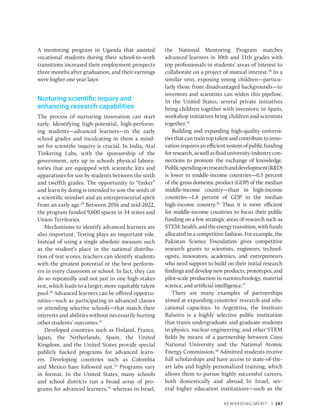 Rewarding Merit | 197
A mentoring program in Uganda that assisted
vocational students during their school-to-work
transitions increased their employment prospects
three months after graduation, and their earnings
were higher one year later.
Nurturing scientific inquiry and
enhancing research capabilities
The process of nurturing innovation can start
early. Identifying high-potential, high-perform-
ing students—advanced learners—in the early
school grades and inculcating in them a mind-
set for scientific inquiry is crucial. In India, Atal
Tinkering Labs, with the sponsorship of the
government, sets up in schools physical labora-
tories that are equipped with scientific kits and
­
apparatuses for use by students between the sixth
and twelfth grades. The opportunity to “tinker”
and learn by doing is intended to sow the seeds of
a scientific mindset and an entrepreneurial spirit
from an early age.29
Between 2016 and mid-2022,
the program funded 9,600 spaces in 34 states and
Union Territories.
Mechanisms to identify advanced learners are
also important. Testing plays an important role.
Instead of using a single absolute measure such
as the student’s place in the national distribu-
tion of test scores, teachers can identify students
with the greatest potential or the best perform-
ers in every classroom or school. In fact, they can
do so repeatedly and not just in one high-stakes
test, which leads to a larger, more equitable talent
pool.30
Advanced learners can be offered opportu-
nities—such as participating in advanced classes
or attending selective schools—that match their
interests and abilities without necessarily hurting
other students’ outcomes.31
Developed countries such as Finland, France,
Japan, the Netherlands, Spain, the United
Kingdom, and the United States provide special
publicly backed programs for advanced learn-
ers. Developing countries such as Colombia
and Mexico have followed suit.32
Programs vary
in format. In the United States, many schools
and school districts run a broad array of pro-
grams for advanced learners,33
whereas in Israel,
the National Mentoring Program matches
advanced learners in 10th and 11th grades with
top ­
professionals in students’ areas of interest to
collaborate on a project of mutual interest.34
In a
similar vein, exposing young children—particu-
larly those from disadvantaged backgrounds—to
inventors and scientists can widen this pipeline.
In the United States, several private initiatives
bring children together with inventors; in Spain,
workshop initiatives bring children and scientists
together.35
Building and expanding high-quality universi-
tiesthatcantraintoptalentandcontributetoinno-
vationrequiresanefficientsystemofpublicfunding
forresearch,aswellasfluid­university-industrycon-
nections to promote the exchange of knowledge.
Publicspendingonresearchanddevelopment(RD)
is lower in middle-income countries—0.3 percent
of the gross domestic product (GDP) of the median
middle-income country—than in high-­
income
countries—1.4 percent of GDP in the median
high-income country.36
Thus it is more efficient
for middle-income countries to focus their public
funding on a few strategic areas of research such as
STEM,health,andtheenergytransition,withfunds
allocated in a competitive fashion. For example, the
Pakistan Science Foundation gives competitive
research grants to scientists, engineers, technol-
ogists, innovators, academics, and entrepreneurs
who need support to build on their initial research
findings and develop new products, prototypes, and
pilot-scale production in nanotechnology, material
science, and artificial intelligence.37
There are many examples of partnerships
aimed at expanding countries’ research and edu-
cational capacities. In Argentina, the Instituto
Balseiro is a highly selective public institution
that trains undergraduate and graduate students
in physics, nuclear engineering, and other STEM
fields by means of a partnership between Cuyo
National University and the National Atomic
Energy Commission.38
Admitted students receive
full scholarships and have access to state-of-the-
art labs and highly personalized training, which
allows them to pursue highly successful careers,
both domestically and abroad. In Israel, sev-
eral higher education institutions—such as the
 