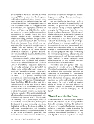 198 | WORLD DEVELOPMENT REPORT 2024
Technion and the Weizmann Institute—have had
a strong STEM orientation since their inception.
In 2013, Israel’s eight universities produced more
patentsthanthecountry’sfirms,militarylabs,and
private labs combined.39
Partnerships with world-
class universities can serve as a strategy to develop
a research base. The Egypt-Japan University of
Science and Technology (E-JUST) offers gradu-
ate courses on electronics and communications,
mechatronics and robotics, energy and envi-
ronment, computer science, industrial science
and manufacturing, chemicals and petrochem-
icals, and materials science.40
The Indonesian
Biodiversity Research Center (IBRC) was cre-
ated in 2010 by Udayana University, Diponegoro
University, the State University of Papua, the
University of California at Los Angeles, and the
Smithsonian Institution to promote biodiver-
sity research and build educational and ­
scientific
capacity in Indonesia.41
Governments can also provide tax incentives
to companies that collaborate with universi-
ties, such as a generous tax deduction, as in Sri
Lanka.42
Establishing a regulatory framework
for knowledge exchange is key, particularly in
relation to the intellectual property produced by
universities with public resources.43
Universities,
in turn, typically establish technology trans-
fer offices (TTOs) to promote university-based
innovation and entrepreneurship. In 2003, the
State University of Campinas (Unicamp) estab-
lished Brazil’s first TTO, Inova; four years later,
Unicamp was the second most frequent patent
applicant in Brazil.44
Governments can also pro-
vide land and infrastructure close to universities
to attract firms, usually in science and technology
parks and incubators. The significant additional
advantages of government support through uni-
versities include funding projects that are near
the knowledge frontier, promoting the design of
more industry-relevant education, fostering the
development of an entrepreneurship ecosystem,
facilitating workforce development, aiding in
technology commercialization, and mitigating
the risks of corruption through mechanisms such
as peer review, whistleblower protection, and
public disclosure of information. Furthermore,
universities can enhance oversight and monitor-
ing processes, adding robustness to the gover-
nance framework.
One outcome of university-industry collabora-
tion is venture creation by university faculty, staff,
students, and postdoctoral students, with pri-
vate investors serving as venture capitalists. For
example, the Tshimologong Digital Innovation
Project in Johannesburg, South Africa, is a prod-
uct of collaboration between the University of
the Witwatersrand, the province of Gauteng,
and firms such as IBM, Cisco, Microsoft, and
Telkom.45
Tshimologong (“place of new begin-
nings”), located in an inner-city neighborhood of
Johannesburg, is close to a major research uni-
versity and urban infrastructure and is accessible
not only to students from the university but also
to disadvantaged youth who enjoy free training
in computer programming, cybersecurity, and
digital animation through the program’s Digital
Skills Academy. The project has created more
than 105 start-ups and seeks to inspire additional
university-based incubators in Africa.
Universities can also partner with local
companies to provide services. In Manizales,
Colombia, for example, the Universidad Nacional
de Colombia and Universidad Autónoma de
Manizales are participating in a partnership,
Innvestiga, to encourage innovation and produc-
tivity enhancement among local firms. It gathers
scientists and engineers from these institutions
and supports the needs of small and medium
enterprises (SMEs) by generating solutions in
materials science and processes and providing
services such as research, prototyping, and lab
tests.46
The value added by firms
An economy that is functioning well allocates
factors of production to the most productive
firms. In developing countries, the reallocation
of factors of production has been an important
driver of productivity growth, accounting for
about 25 percent of the growth in efficiency.47
The
ability of middle-income countries to catch up
will depend on how well they attract and adopt
 