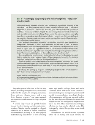Rewarding Merit | 203
Improving general education is the first step
toward promoting managerial skills, as discussed
earlier in this chapter. In emerging economies,
firms with more educated owners tend to have
better business practices,68
and more educated
entrepreneurs start firms that are larger and grow
faster.69
A second step—which can provide benefits
sooner—involves training and information inter-
ventions. Training can be provided in a formal
classroom or by means of in-firm consulting.
Classroom-based training is the most popular
method among small firms.70
In-firm consulting
yields high benefits to larger firms, such as in
Colombia, India, and several other countries.71
Consultants diagnose management practices and
provide recommendations accordingly. Positive
effects can emerge within one year and tend to
last for several years—although they sometimes
disappear when the manager who adopted them
leaves the firm. These interventions are highly
effective, but they are also relatively costly. The
costs can be reduced by providing group-based
consulting.72
Entrepreneurs in middle-income countries
often rely on family and social networks to
Box 8.4 Catching up by opening up and modernizing firms: The Spanish
growth miracle
Spain grew rapidly between 1950 and 1980, becoming a high-income economy in the
late 1970s. Over those three decades, its output per capita increased from 27 percent to
57 percent of that of the United States. How did Spain achieve rapid catch-up? Political
stability, a necessary condition, helped. But economic policies remained unreformed,
state-owned enterprises remained a significant part of the economy, and rent-seeking by
incumbents remained rampant. Spain’s auto industry—which is one of the world’s largest
car exporters, the country’s largest export sector, and one of the country’s largest employ-
ers—offers three notable lessons.
First, although the domestic market for cars remained protected, Spain opened up to
foreign direct investment to attract large investment in a new plant by Ford. The author-
ities reduced the local content requirement but set a minimum size of production, estab-
lished an export ratio, and capped the number of cars that Ford could sell domestically.
Overall, incentives were aligned to learn from global technology and organizational struc-
tures. The venture was disciplined by the need to export in global markets.a
Second, addressing complementary bottlenecks also helped.b
Ford was able to export
its large production of cars because the port of Valencia operated smoothly. The port was
capitalized enough to respond to the demands placed on it.
Third, technology adoption and a greater focus on management techniques proceeded
rapidly, and efficiency gains quickly materialized, supported by a well-trained cadre of local
professionals and entrepreneurs who were ready to adopt and adapt the new technology
to the realities of Spain.
Eventually, the opening up of Spain’s economy helped speed up the “creative destruc-
tion” that is central to structural transformation.
Source: Based on Calvo-González (2021).
a. There are significant parallels with the operation of Korean chaebols as conduits for technology diffusion.
b. See Cusolito and Maloney (2018).
 