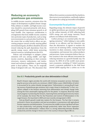 Rewarding Merit | 207
Reducing an economy’s
greenhouse gas emissions
In middle-income countries, emissions drive the
impact of development on global climate change.
Policy debates in middle- and high-income coun-
tries should be concerned primarily with decou-
pling GDP growth from emissions growth in all
ways feasible. One important consideration is
arrangements that lock middle-income countries
into particular types of production, such as long-
term investments in coal and other fossil fuels. To
the extent that so-called lock-in effects are pre-
venting progress toward actually meeting global
environmental goals, all efforts should be directed
toward reducing the path dependence from the
specific energy source, while better protecting
natural resources, including forests (box 8.5).
Policies and technologies to mitigate carbon
emissions will vary among middle- and high-­
income countries, depending on their economic
structures, resource endowments, and institu-
tional and technical capabilities. A good starting
point is fiscal policies. These can be surgically
sharp if designed with care. The discussion that
followsfirstexamineseconomywide­fiscal­policies,
then turns to sectoral policies, and finally explores
the options for scaling up renewable technologies.
Economywide fiscal policies
Regarding energy, the ultimate impact of growth
on global greenhouse gas emissions will depend
on the carbon intensity of GDP, reflecting both
GDP’s energy mix and energy intensity. Fiscal
policies can influence both dimensions.
Carbon pricing is an essential policy for mit-
igating emissions,95
while helping to raise public
revenue in an efficient and less distortive way
than the alternatives. It signals to markets the
social cost of emitting GHGs, creating financial
incentives to abate emissions, reduce fossil fuel
consumption, and innovate low-carbon products
and processes. Some economists believe that car-
bon taxation is the most efficient instrument for
reducing emissions in a growth-friendly way. On
January 16, 2019, 43 of the world’s most promi-
nent economists, including 27 Nobel Laureates,
issued a statement published in the Wall Street
Journal (2019) arguing that a carbon tax in the
Box 8.5 Productivity growth can slow deforestation in Brazil
Brazil’s Amazon region provides the world with immense ecosystem services. Estimates
peg the services to be worth, at a minimum, US$317 billion a year, US$210 billion of which
is accounted for by carbon dioxide (storage) alone.a
Deforestation is among Brazil’s lead-
ing sources of greenhouse gas emissions and a major threat to biodiversity.b
In fact, eco-
system collapse in the Amazon stemming from deforestation and climate change ranks
among the most catastrophic tipping points for the planet.c
In response, Brazil has made
much progress in protecting the Amazon, improving forest and land governance by means
of, for example, the Action Plan for the Prevention and Control of Deforestation in the
Legal Amazon, first launched in 2004 and most recently reinvigorated in 2023.
And yet Brazil’s growth model also matters for the Amazon. The fact that it remains
anchored in factor accumulation and land accumulation is synonymous with agricultural
frontier expansion and deforestation. To overcome the middle-income trap Brazil will have
to raise productivity—and growing through productivity rather than factor expansion
would also slow deforestation.d
Indeed, there is a strong relationship between Brazilian
productivity and the change in forest cover in the country’s Amazon (figure B8.5.1).
(Box continues next page)
 