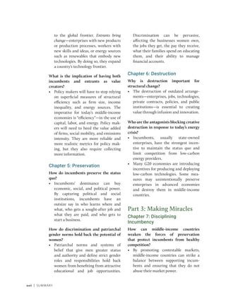 xxii | Summary
to the global frontier. Entrants bring
change—enterprises with new products
or production processes, workers with
new skills and ideas, or energy sources
such as renewables that embody new
technologies. By doing so, they expand
a country’s technology frontier.
What is the implication of having both
incumbents and entrants as value
creators?
• Policy makers will have to stop relying
on superficial measures of structural
efficiency such as firm size, income
inequality, and energy sources. The
imperative for today’s middle-income
economies is “efficiency”—in the use of
capital, labor, and energy. Policy mak-
ers will need to heed the value added
of firms, social mobility, and emissions
intensity. They are more reliable and
more realistic metrics for policy mak-
ing, but they also require collecting
more information.
Chapter 5: Preservation
How do incumbents preserve the status
quo?
• Incumbents’ dominance can buy
economic, social, and political power.
By capturing political and social
institutions, incumbents have an
outsize say in who learns where and
what, who gets a sought-after job and
what they are paid, and who gets to
start a business.
How do discrimination and patriarchal
gender norms hold back the potential of
women?
• Patriarchal norms and systems of
belief that give men greater status
and authority and define strict gender
roles and responsibilities hold back
women from benefiting from attractive
educational and job opportunities.
Discrimination can be pervasive,
affecting the businesses women own,
the jobs they get, the pay they receive,
what their families spend on educating
them, and their ability to manage
financial accounts.
Chapter 6: Destruction
Why is destruction important for
­structural change?
• The destruction of outdated arrange-
ments—enterprises, jobs, technologies,
private contracts, policies, and public
institutions—is essential to creating
value through infusion and innovation.
Who are the antagonists blocking creative
destruction in response to today’s energy
crisis?
• Incumbents, usually state-owned
enterprises, have the strongest incen-
tive to maintain the status quo and
limit competition from low-carbon
energy providers.
• Many G20 economies are introducing
incentives for producing and deploying
low-carbon technologies. Some mea-
sures may unintentionally preserve
enterprises in advanced economies
and destroy them in middle-income
countries.
Part 3: Making Miracles
Chapter 7: Disciplining
Incumbency
How can middle-income countries
weaken the forces of preservation
that protect incumbents from healthy
competition?
• By promoting contestable markets,
middle-income countries can strike a
balance between supporting incum-
bents and ensuring that they do not
abuse their market power.
 