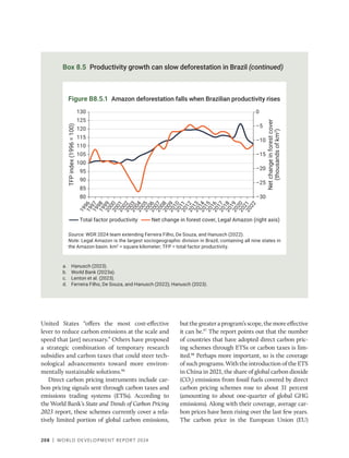 208 | WORLD DEVELOPMENT REPORT 2024
a. Hanusch (2023).
b. World Bank (2023a).
c. Lenton et al. (2023).
d. Ferreira Filho, De Souza, and Hanusch (2022); Hanusch (2023).
Box 8.5 Productivity growth can slow deforestation in Brazil (continued)
Source: WDR 2024 team extending Ferreira Filho, De Souza, and Hanusch (2022).
Note: Legal Amazon is the largest sociogeographic division in Brazil, containing all nine states in
the Amazon basin. km2
= square kilometer; TFP = total factor productivity.
Figure B8.5.1 Amazon deforestation falls when Brazilian productivity rises
–30
–25
–20
–15
–10
–5
0
80
85
90
95
100
105
110
115
120
125
130
1
9
9
6
1
9
9
7
1
9
9
8
1
9
9
9
2
0
0
0
2
0
0
1
2
0
0
2
2
0
0
3
2
0
0
4
2
0
0
5
2
0
0
6
2
0
0
7
2
0
0
8
2
0
0
9
2
0
1
0
2
0
1
1
2
0
1
2
2
0
1
3
2
0
1
4
2
0
1
5
2
0
1
6
2
0
1
7
2
0
1
8
2
0
1
9
2
0
2
0
2
0
2
1
2
0
2
2
Total factor productivity Net change in forest cover, Legal Amazon (right axis)
TFP
index
(1996
=
100)
Net
change
in
forest
cover
(thousands
of
km
2
)
United States “offers the most cost-effective
lever to reduce carbon emissions at the scale and
speed that [are] necessary.” Others have proposed
a strategic combination of temporary research
subsidies and carbon taxes that could steer tech-
nological advancements toward more environ-
mentally sustainable solutions.96
Direct carbon pricing instruments include car-
bon pricing signals sent through carbon taxes and
emissions trading systems (ETSs). According to
the World Bank’s State and Trends of Carbon Pricing
2023 report, these schemes currently cover a rela-
tively limited portion of global carbon emissions,
butthegreateraprogram’sscope,themoreeffective
it can be.97
The report points out that the number
of countries that have adopted direct carbon pric-
ing schemes through ETSs or carbon taxes is lim-
ited.98
Perhaps more important, so is the coverage
of such programs. With the introduction of the ETS
in China in 2021, the share of global carbon dioxide
(CO2
) emissions from fossil fuels covered by direct
carbon pricing schemes rose to about 31 percent
(amounting to about one-quarter of global GHG
emissions). Along with their coverage, average car-
bon prices have been rising over the last few years.
The carbon price in the European Union (EU)
 