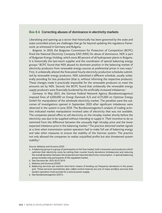 212 | WORLD DEVELOPMENT REPORT 2024
Box 8.6 Correcting abuses of dominance in electricity markets
Liberalizing and opening up a sector that historically has been governed by the state and
state-controlled actors are challenges that go far beyond updating the regulatory frame-
work, as witnessed in Germany and Bulgaria.
Bulgaria. In 2019, the Bulgarian Commission for Protection of Competition (BCPC)
fined the National Electricity Company EAD (NEK) for abuse of dominance. NEK is part
of Bulgarian Energy Holding, which owns 80 percent of all hydropower plants in Bulgaria.
It is historically the last-resort supplier and the coordinator of special balancing energy
groups.a
BCPC found that NEK abused its dominant position in the balancing market of
electricity producers from renewable energy sources at preferential prices in two ways.b
First, it unilaterally altered the forecasted hourly electricity production schedules submit-
ted by renewable energy producers. NEK submitted a different schedule, usually unilat-
erally providing for less production (that is, without informing the respective producer).
These changes made it practically impossible for the renewable producers to meet the
amounts set by NEK. Second, the BCPC found that unilaterally the renewable energy
supply producers were financially burdened by the artificially increased imbalances.c
Germany. In May 2021, the German Federal Network Agency (Bundesnetzagentur)
imposed fines of €200,000 on Energi Danmark A/S and €175,000 on Optimax Energy
GmbH for manipulation of the wholesale electricity market. The penalties were the out-
comes of investigations opened in September 2020 after significant imbalances were
observed in the system in June 2019. The Bundesnetzagentur’s analysis of trading activ-
ities indicated market manipulation involved sales of electricity that was not available.
The companies placed offers to sell electricity on the intraday market shortly before the
electricity was due to be supplied without intending to supply it. Their incentive to do so
stemmed from the difference between the unusually high intraday price and the lower
expected imbalance price in the balancing market.d
The practice distorted market signals
at a time when transmission system operators had to make full use of balancing energy
and take other measures to ensure the stability of the German system. The practice
not only allowed the companies to realize unjustified profits but also threatened system
stability.e
Source: Mateina and Grunova 2020.
a.	
A balancing group is a group of participants on the free market, both consumers and producers which
optimize their electricity costs by netting their counter hourly deviations (imbalances) and reducing
the overall deviation between the projected and reported electricity consumption. A special balancing
group includes only participants of the regulated market.
b. See Decision No. 833/18.07.2019.
c. Mateina and Grunova (2020).
d.	
Balancing services are reactive short-term means of leveling out frequency deviations in the power
grid. These services (sometimes also called control reserve) are one of many ancillary services that
system operators must provide for a secure power supply.
e. See Bundesnetzagentur (2021).
 
