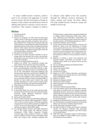 Rewarding Merit | 213
In many middle-income countries, policies
need to be revisited and upgraded to reward
merit activities. But this will require a change in
mindset. Policy makers should think in terms of
adding value (merit): economic, social, and envi-
ronmental. That requires changes in policies
to enhance value added across the ­
economy
through the efficient resource utilization of
talent, capital, and energy. All these efforts
will help middle-income countries escape the
­middle-income trap.
Notes
1. World Bank (2018).
2. Graham (2013).
3. China is an exception. By 1990, China and India were
similar in terms of their gross domestic product (GDP)
per capita, upper-secondary completion rate, and ter-
tiary enrollment rate. Today, China surpasses India in all
three indicators. A comprehensive study of educational
upgrading in Brazil, China, India, and Indonesia starting
with the 1950 cohorts finds that, although China fol-
lowed a strategy of progressive universalism, India did
not (Schady, Isaacs, and Parra 2024).
4. Education Commission (2016).
5. As the focus on basic education declined, so did its
budget share. But because the country was growing,
the absolute amount of resources spent on basic edu-
cation did not decline.
6. Angrist et al. (2023); World Bank (2018).
7. Angrist et al. (2020). This comparison includes only
those reforms that have been rigorously evaluated.
8. These findings are also consistent with the “Smart
Buys” recommendations of the GEEAP (2023). In addi-
tion, Angrist et al. (2023) conduct a cost-benefit analy-
sis for two interventions—structured pedagogy and
teaching at the right level—and find that, if applied to 90
percent of the nearly 470 million students in low-in-
come and lower-middle-income countries, they would
cost on average US$18 per student and yield US$65 in
benefits for every dollar spent. Overall, they would
increase spending by a mere 6 percent and yet raise
learning by 120 percent. See also Dixit and Gill (2024).
9. Dinarte-Díaz et al. (2023); Ferreyra et al. (2021).
10. Paredes (2024).
11. La Hora (2022).
12. In the United States, the co-op model was first imple-
mented at the University of Cincinnati and Northeastern
University. Today, additional institutions include
Georgia Tech, Purdue, and Drexel.
13. Garcia and Crawley (2024).
14. China’s number of science and engineering (SE) grad-
uates grew from 225 per million population in 2000 to
1,057 in 2014, and the number of PhD SE graduates
increased from 5.6 per million population in 2000 to 23
in 2014. The source of these figures is WDR 2024 team
calculations based on World Bank (2020).
15. For example, Kitchen, Sonnert, and Sadler (2018) find
that in the United States the National Science
Foundation’s STEM Talent Expansion Program
increased high school students’ interest in a STEM
career. In addition, Kitchen, Sonnert, and Sadler (2020)
show that campus visits, including meetings with
STEM professors, significantly increased the likelihood
of college students expressing STEM career aspira-
tions. Mentoring and information interventions are
among the most effective ways to boost the interest of
female students in STEM (Muñoz-Boudet et al. 2017).
16. World Bank, UNESCO, and ILO (2023).
17. In their review of job training programs, Carranza and
McKenzie (2023) note the importance of design
issues, given that the returns to most TVET programs
are modest. They highlight the success of Colombia’s
Jóvenes en Acción program and of others led by non-
governmental organizations. The scalability and gen-
eral equilibrium effects of these programs remain to
be seen.
18. Material on Finland is drawn from Nieminen and
Kaukonen (2001). Information on Denmark is from
Cedefop (2023), Peters et al. (2010), and the sources
cited therein.
19. See, for example, Gorgodze and Chakhaia (2021).
20. World Bank (2018).
21. Khanna and Szonyi (2022).
22. Chetty et al. (2020).
23. Carranza et al. (2022).
24. Abebe et al. (2021); Alfonsi, Namubiru, and Spaziani
(2022); Bandiera et al. (2022); Groh et al. (2015); Kelley,
Ksoll, and Magruder (2023).
25. Abebe et al. (2021).
26. Banerjee and Sequeira (2023).
27. Chetty et al. (2022a, 2022b).
28. Alfonsi, Namubiru, and Spaziani (2022).
29. Khanna (2023).
30. Thomas B. Fordham Institute (2023).
31. Card and Giuliano (2016) documented large achieve-
ment gains for students who are tracked in separate
“gifted/high achiever” classrooms. Benefits were over-
whelmingly concentrated among minority participants
without negative spillovers to the students who were
left behind. Van Reenen (2021) reviews other evidence
for the United States.
32. Rutigliano and Quarshie (2021); Tirri and Kuusisto (2013).
33. For a full discussion on advanced learners in the United
States, see Thomas B. Fordham Institute (2023).
34. Zorman, Rachmel, and Bashan (2016).
35. See Baeza (2020) for Spain and Invention Programs
(portal), Kid Museum, Bethesda, MD, https://kid​
-­museum.org/invention-programs/ and NIHF (2022)
for the United States.
36. WDR 2024 team calculations based on OECD (2021).
Data are available for eight middle-income countries
and 30 high-income countries.
 