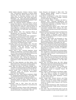 Rewarding Merit | 217
GEEAP (Global Education Evidence Advisory Panel).
2023. “Cost-Effective Approaches to Improve Global
Learning: What Does Recent Evidence Tell Us Are
‘Smart Buys’ for Improving Learning in Low- and
Middle-Income Countries?” May, GEEAP, World Bank,
Washington, DC. https://documents1.­worldbank​.org​
/­curated/en/099420106132331608/pdf​/­IDU0977f73d7
022b1047770980c0c5a14598eef8.pdf.
Gentilini, Ugo, Mohamed Almenfi, Hrishikesh T. M. M.
Iyengar, Yuko Okamura, John Austin Downes, Pamela
Dale, Michael Weber, et al. 2022. Social Protection and
Jobs Responses to COVID-19: A Real-Time Review of
Country Measures. Living Paper Version 16 (February 2,
2022). Washington, DC: World Bank. http://hdl.handle​
.net/10986/37186.
Giorcelli, Michela. 2019. “The Long-Term Effects of
Management and Technology Transfers.” American
Economic Review 109 (1): 121–52.
Glaeser,EdwardL.,andAndreiShleifer.2002.“LegalOrigins.”
Quarterly Journal of Economics 117 (4): 1193–229.
Gonzalez-Uribe, Juanita, and Ouafaa Hmaddi. 2022. “The
Multi-Dimensional Impacts of Business Accelerators:
What Does the Research Tell Us?” June, London School
of Economics and Political Science, London.
Gorgodze, Sophia, and Lela Chakhaia. 2021. “The Uses
and Misuses of Centralised High Stakes Examinations:
Assessment Policy and Practice in Georgia.”
Assessment in Education: Principles, Policy, and
Practice 28 (3): 322–42.
Graham, Carol L. 2013. “Pursuing Happiness: Social
Mobility and Well-Being.” Commentary (blog), October
24, 2013. https://www.brookings.edu/articles/­pursuing​
-happiness-social-mobility-and-well-being/.
Groh, Matthew, David J. McKenzie, Nour Shammout, and
Tara Vishwanath. 2015. “Testing the Importance of
Search Frictions and Matching through a Randomized
Experiment in Jordan.” IZA Journal of Labor Economics
4 (1): 7.
Grover, Arti, Denis Medvedev, and Ellen Olafsen. 2019.
High-Growth Firms: Facts, Fiction, and Policy Options for
Emerging Economies. Washington, DC: World Bank.
Guyon, Nina, Eric Maurin, and Sandra McNally. 2012.
“The Effect of Tracking Students by Ability into Different
Schools.” Journal of Human Resources 47 (3): 684–721.
Hanusch, Marek. 2023. A Balancing Act for Brazil’s
Amazonian States: An Economic Memorandum.
Washington, DC: World Bank.
Hathaway, Ian. 2016. “What Startup Accelerators Really
Do.” Entrepreneurship (blog), March 1, 2016. https://hbr​
.org/2016/03/what-startup-accelerators-really-do.
Higuchi, Yuki, Vu Hoang Nam, and Tetsushi Sonobe. 2015.
“Sustained Impacts of Kaizen Training.” Journal of
Economic Behavior and Organization 120 (December):
189–206.
Hopenhayn, Hugo A. 1992. “Entry, Exit, and Firm
Dynamics in Long-Run Equilibrium.” Econometrica 60
(5): 1127–50.
Hsieh, Chang-Tai, and Peter J. Klenow. 2009. “Misallocation
and Manufacturing TFP in China and India.” Quarterly
Journal of Economics 124 (November): 1403–48.
Hsieh, Chang-Tai, and Benjamin A. Olken. 2014. “The
Missing ‘Missing Middle’.” Journal of Economic
Perspectives 28 (3): 89–108.
Hvide, Hans K., and Benjamin F. Jones. 2018. “University
Innovation and the Professor’s Privilege.” American
Economic Review 108 (7): 1860–98.
Iacovone, Leonardo, William F. Maloney, and David J.
McKenzie. 2022. “Improving Management with
Individual and Group-Based Consulting: Results from
a Randomized Experiment in Colombia.” Review of
Economic Studies 89 (1): 346–71.
IEA (International Energy Agency). 2023. “Fossil Fuels
Consumption Subsidies 2022.” February, IEA, Paris.
https://www.iea.org/reports/fossil-fuels​-consumption​
-subsidies-2022.
Jakubowski, Maciej, Harry Anthony Patrinos, Emilio Ernesto
Porta, and Jerzy Wiśniewski. 2016. “The Effects of
Delaying Tracking in Secondary School: Evidence
from the 1999 Education Reform in Poland.” Education
Economics 24 (6): 557–72.
Karlan, Dean S., Ryan Knight, and Christopher R. Udry.
2015. “Consulting and Capital Experiments with
Microenterprise Tailors in Ghana.” Journal of Economic
Behavior and Organization 118 (October): 281–302.
Kelley, Erin Munro, Christopher Ksoll, and Jeremy Magruder.
2023. “How Do Online Job Portals Affect Employment
and Job Search? Evidence from India.” Working paper,
Department of Economics, University of California–
Berkeley, Berkeley, CA.
Kersten, Renate, Job Harms, Kellie Liket, and Karen Maas.
2017. “Small Firms, Large Impact? A Systematic Review
of the SME Finance Literature.” World Development 97
(September): 330–48.
Khanna, Tarun. 2023. “Science-Based Entrepreneurship in
India: A Policy Glass (as Yet) Quarter-Full.” India Policy
Forum 2022, vol. 19, edited by Poonam Gupta, Pravin
Krishna, and Karthik Muralidharan, 1–53. New Delhi:
Academic Foundation.
Khanna, Tarun, and Michael Szonyi, eds. 2022. Making
Meritocracy: Lessons from China and India, from Antiquity
to the Present. New York: Oxford University Press.
Kim, Jin-Hyuk, and Liad Wagman. 2014. “Portfolio Size
and Information Disclosure: An Analysis of Startup
Accelerators.” Journal of Corporate Finance 29
(December): 520–34.
Kitchen, Joseph A., Gerhard Sonnert, and Philip M. Sadler.
2018. “The Impact of College- and University-Run
High School Summer Programs on Students’ End
of High School STEM Career Aspirations.” Science
Education 102 (3): 529–47.
Kitchen, Joseph Allen, Gerhard Sonnert, and Philip
Sadler. 2020. “Campus Visits: Impact of a College
Outreach Strategy on Student STEM Aspirations.”
Journal of Student Affairs Research and Practice
57 (3): 266–81.
Lach, Saul, and Mark Schankerman. 2008. “Incentives and
Invention in Universities.” RAND Journal of Economics
39 (2): 403–33.
La Hora. 2022. “Hay una desconexión entre lo que las
empresas necesitan y lo que se está formando en el
 