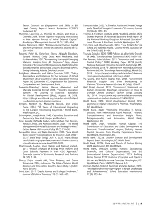 Rewarding Merit | 219
Sector Councils on Employment and Skills at EU
Level: Country Reports. March. Rotterdam: ECORYS
Nederland BV.
Plummer, Lawrence A., Thomas H. Allison, and Brian L.
Connelly. 2016. “Better Together? Signaling Interactions
in New Venture Pursuit of Initial External Capital.”
Academy of Management Journal 59 (5): 1585–604.
Queiró, Francisco. 2022. “Entrepreneurial Human Capital
and Firm Dynamics.” Review of Economic Studies 89 (4):
2061–100.
Roberts, Peter W., Genevieve Edens, Abigayle Davidson,
Edward Thomas, Cindy Chao, Kerri Heidkamp, and
Jo-Hannah Yeo. 2017. “Accelerating Startups in Emerging
Markets: Insights from 43 Programs.” May, Aspen
Network of Development Entrepreneurs, Washington, DC;
Social Enterprise at Goizueta, Goizueta Business School,
Emory University, Atlanta; Deloitte, London.
Rutigliano, Alexandre, and Nikita Quarshie. 2021. “Policy
Approaches and Initiatives for the Inclusion of Gifted
Students in OECD Countries.” OECD Education Working
Paper 262 (December 17), Organisation for Economic
Co-operation and Development, Paris.
Saavedra-Chanduví, Jaime, Hanna Alasuutari, and
Marcela Gutiérrez Bernal. 2018. “Finland’s Education
System: The Journey to Success.” Education
for Global Development (blog), August 14, 2018.
https://blogs.worldbank.org/en/education/finland​
-s-education-system-journey-success.
Schady, Norbert R., Margarita Isaacs, and Diego
Parra. 2024. “50 Years of Educational Upgrading
in the Largest Developing Countries.” World Bank,
Washington, DC.
Schumpeter, Joseph Alois. 1942. Capitalism, Socialism and
Democracy. New York: Harper and Brothers.
Scur, Daniela, Raffaella Sadun, John Michael Van Reenen,
Renata Lemos, and Nicholas Bloom. 2021. “The World
ManagementSurveyat18:LessonsandtheWayForward.”
Oxford Review of Economic Policy 37 (2): 231–58.
Serajuddin, Umar, and Nada Hamadeh. 2020. “New World
Bank Country Classifications by Income Level: 2020–
2021.” Data Blog (blog), July 1, 2020. https://blogs​
.worldbank.org/opendata/new-world-bank-­country​
-classifications-income-level-2020-2021.
Shahmoradi, Asghar, Iman Haqiqi, and Raziyeh Zahedi.
2011. “Impact Analysis of Energy Price Reform and
Cash Subsidy Payment in Iran: CGE Approach.”
Quarterly Journal of Economic Research and Policies
19 (57): 5–30.
Shetty, Priya, Husein Akil, Trina Fizzanty, and Grace
Simamora. 2014. Indonesia: The Atlas of Islamic World
Science and Innovation, Country Case Study. London:
Royal Society.
Solis, Alex. 2017. “Credit Access and College Enrollment.”
Journal of Political Economy 125 (2): 562–622.
Stern, Nicholas. 2022. “A Time for Action on Climate Change
and a Time for Change in Economics.” Economic Journal
132 (644): 1259–89.
Thomas B. Fordham Institute. 2023. “Building a Wider, More
Diverse Pipeline of Advanced Learners: Final Report of
the National Working Group on Advanced Education.”
June, Thomas B. Fordham Institute, Washington, DC.
Tirri, Kirsi, and Elina Kuusisto. 2013. “How Finland Serves
Gifted and Talented Pupils.” Journal for the Education of
the Gifted 36 (1): 84–96.
Tsuruta, Daisuke. 2020. “SME Policies as a Barrier to Growth
of SMEs.” Small Business Economics 54 (4): 1067–106.
Van Reenen, John Michael. 2021. “Innovation and Human
Capital Policy.” NBER Working Paper 28713 (April),
National Bureau of Economic Research, Cambridge, MA.
Vegas, Emiliana. 2018. “5 Lessons from Recent Educational
Reforms in Chile.” Brookings Research (blog), March 20,
2018. https://www.brookings.edu/articles/5-lessons​
-from-recent-educational-reforms-in-chile/.
Vu, Quang, and Tuyen Quang Tran. 2021. “Government
Financial Support and Firm Productivity in
Vietnam.” Finance Research Letters 40 (May): 101667.
Wall Street Journal. 2019. “Economists’ Statement on
Carbon Dividends: Bipartisan Agreement on How to
Combat Climate Change.” Opinion (blog), January
16, 2019. https://www.wsj.com/articles/economists​
-­statement​-on-carbon-dividends-11547682910.
World Bank. 2018. World Development Report 2018:
Learning to Realize Education’s Promise. Washington,
DC: World Bank.
World Bank. 2020. “Promoting Innovation in China :
Lessons from International Good Practice.” Finance,
Competitiveness, and Innovation Insight: Firms,
Entrepreneurship, and Innovation, World Bank,
Washington, DC.
World Bank. 2021. “Ireland’s Human Capital: The
Contribution of Education and Skills Development to
Economic Transformation.” August, Building Human
Capital: Lessons from Country Experiences Series,
World Bank, Washington, DC.
World Bank. 2023a. Country Climate and Development
Report: Brazil. Washington, DC: World Bank.
World Bank. 2023b. State and Trends of Carbon Pricing
2023. Washington, DC: World Bank.
World Bank, UNESCO (United Nations Educational,
Scientific, and Cultural Organization), and ILO
(International Labour Organization). 2023. Building
Better Formal TVET Systems: Principles and Practice
in Low- and Middle-Income Countries. Washington, DC:
World Bank; Paris: UNESCO; Geneva: ILO.
Zorman, Rachel, Shlomit Rachmel, and Zipi Bashan. 2016.
“The National Mentoring Program in Israel: Challenges
and Achievements.” Gifted Education International
32 (2): 173–84.
 