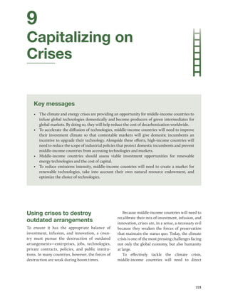 221
9
Capitalizing on
Crises
Key messages
• The climate and energy crises are providing an opportunity for middle-income countries to
infuse global technologies domestically and become producers of green intermediates for
global markets. By doing so, they will help reduce the cost of decarbonization worldwide.
• To accelerate the diffusion of technologies, middle-income countries will need to improve
their investment climate so that contestable markets will give domestic incumbents an
incentive to upgrade their technology. Alongside these efforts, high-income countries will
need to reduce the scope of industrial policies that protect domestic incumbents and prevent
middle-income countries from accessing technologies and markets.
• Middle-income countries should assess viable investment opportunities for renewable
energy technologies and the cost of capital.
• To reduce emissions intensity, middle-income countries will need to create a market for
renewable technologies, take into account their own natural resource endowment, and
­
optimize the choice of technologies.
Using crises to destroy
outdated arrangements
To ensure it has the appropriate balance of
investment, infusion, and innovation, a coun-
try must pursue the destruction of outdated
arrangements—enterprises, jobs, technologies,
private contracts, policies, and public institu-
tions. In many countries, however, the forces of
destruction are weak during boom times.
Because middle-income countries will need to
recalibrate their mix of investment, infusion, and
innovation, crises are, in a sense, a necessary evil
because they weaken the forces of preservation
that maintain the status quo. Today, the climate
crisis is one of the most pressing challenges facing
not only the global economy, but also humanity
at large.
To effectively tackle the climate crisis,
middle-income countries will need to direct
 