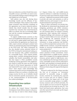 228 | WORLD DEVELOPMENT REPORT 2024
their own industries can divert funds from essen-
tial public services, and NTMs can strain econo-
mies, potentially leading to impoverishing growth
and a global race to the bottom.
Such policies may also risk slowing down
knowledge transfer and the diffusion of low-­
carbon technologies. Policy makers in the world’s
major economies must therefore coordinate on
the appropriate use of green industrial policies.
Indeed, they should consider that the energy
transition has outcomes that extend beyond its
effects on climate, but also on technology diffu-
sion and the economic development of middle-­
income countries.
To support middle-income countries as they
move toward global decarbonization, policy mak-
ers will need to update global trade policy rules
to clearly define the appropriate use of green sub-
sidies, export controls, and import controls. Such
reforms are already being discussed and designed
at the WTO level. The Villars Framework 2.0
has also detailed various potential reforms of
the WTO to bring the international trading sys-
tem into harmony with a global “commitment
to a sustainable future.” These reforms include,
among others, carefully distinguishing between
subsidies that benefit sustainability and subsi-
dies that impair it. Other possibilities include
modifying existing agreements with supplemen-
tary clauses in much the same way that Articles
20 and 21 of the General Agreement on Tariffs
and Trade (GATT) were used to carve out excep-
tions.14
Such clauses could acknowledge that
countries may need to nurture emerging domestic
industries if they are to achieve a transition with
energy security, but the use of subsidies should
also be restricted to specific circumstances, such
as the commercialization of far-from-market
low-carbon technologies.
Expanding low-carbon
infrastructure
To achieve the United Nations’ Sustainable
Development Goals (SDGs) related to infrastruc-
ture and stay on track to limit climate change
to 2 degrees Celsius, low- and middle-income
countries will have to undertake investments of
4.5 percent of their gross domestic product (GDP)
each year.15
Additional investments will be needed
to provide safe water and sanitation, as well as
reliable electricity and transport to meet the ris-
ing demand based on growing incomes.
Many of these investments can provide dou-
ble dividends by enhancing living standards and
mitigating greenhouse gas (GHG) emissions.
For example, city developers that integrate land
use and transport plans can enhance economic
productivity while reducing GHG emissions.16
Designing buildings with emissions and energy
savings in mind is likely to be more cost-­
efficient
than retrofitting, the dominant practice in
high-income countries.17
Similarly, scaling up
investment in energy production and distribu-
tion, as well as transportation systems in low- and
middle-income countries, can provide important
benefits in structural transformation and eco-
nomic productivity.18
Considering the development and decarbon-
ization potential of these investments, invest-
ment opportunities in middle-income countries
appear to be untapped. By leveraging multilateral
resources, private capital in high-income coun-
tries could alleviate the shortage of infrastructure
in low- and middle-income countries, help achieve
the SDGs, and contribute to economic growth, as
suggested by the World Bank and International
Monetary Fund, along with regional development
banks.19
Research conducted for this Report provides
the first set of estimates on “investment
potential” in renewable energy in middle-
income countries by examining the expected
rates of return and cost of capital.20
Capital
costs constitute the largest part of life cycle
costs in renewable energy projects. In middle-
income countries such as Brazil and India, the
cost of capital can even account for 50 percent
of the levelized cost of energy for solar PV.21
For
fossil fuel–based power generation, fuel costs
and other operational costs make up the largest
proportion of costs.
 