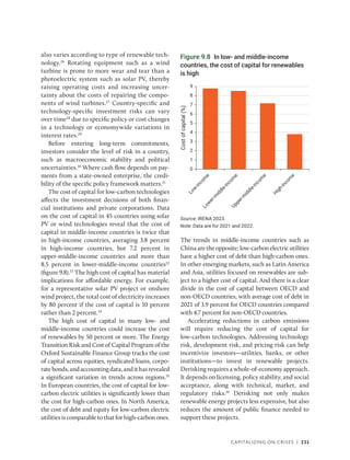 Capitalizing on Crises | 231
also varies according to type of renewable tech-
nology.26
Rotating equipment such as a wind
turbine is prone to more wear and tear than a
photoelectric system such as solar PV, thereby
raising operating costs and increasing uncer-
tainty about the costs of repairing the compo-
nents of wind turbines.27
Country-specific and
technology-specific investment risks can vary
over time28
due to specific policy or cost changes
in a technology or economywide variations in
interest rates.29
Before entering long-term commitments,
investors consider the level of risk in a country,
such as macroeconomic stability and political
uncertainties.30
Where cash flow depends on pay-
ments from a state-owned enterprise, the credi-
bility of the specific policy framework matters.31
The cost of capital for low-carbon technologies
affects the investment decisions of both finan-
cial institutions and private corporations. Data
on the cost of capital in 45 countries using solar
PV or wind technologies reveal that the cost of
capital in middle-income countries is twice that
in high-income countries, averaging 3.8 ­
percent
in high-income countries, but 7.2 percent in
upper-middle-income countries and more than
8.5 percent in lower-middle-income countries32
(figure 9.8).33
The high cost of capital has material
implications for affordable energy. For example,
for a representative solar PV project or onshore
wind project, the total cost of electricity increases
by 80 percent if the cost of capital is 10 percent
rather than 2 percent.34
The high cost of capital in many low- and
­
middle-income countries could increase the cost
of renewables by 50 percent or more. The Energy
Transition Risk and Cost of Capital Program of the
Oxford Sustainable Finance Group tracks the cost
of capital across equities, syndicated loans, corpo-
ratebonds,andaccountingdata,andithasrevealed
a significant variation in trends across regions.35
In European countries, the cost of capital for low-­
carbon electric utilities is significantly lower than
the cost for high-carbon ones. In North America,
the cost of debt and equity for low-carbon electric
utilities is comparable to that for high-carbon ones.
The trends in middle-income countries such as
Chinaaretheopposite:low-carbonelectricutilities
have a higher cost of debt than high-carbon ones.
In other emerging markets, such as Latin America
and Asia, utilities focused on renewables are sub-
ject to a higher cost of capital. And there is a clear
divide in the cost of capital between OECD and
non-OECD countries, with average cost of debt in
2021 of 3.9 percent for OECD countries compared
with 4.7 percent for non-OECD countries.
Accelerating reductions in carbon emissions
will require reducing the cost of capital for
low-carbon technologies. Addressing technology
risk, development risk, and pricing risk can help
incentivize investors—utilities, banks, or other
institutions—to invest in renewable projects.
Derisking requires a whole-of-economy approach.
It depends on licensing, policy stability, and social
acceptance, along with technical, market, and
regulatory risks.36
Derisking not only makes
renewable energy projects less expensive, but also
reduces the amount of public finance needed to
support these projects.
Figure 9.8 In low- and middle-income
countries, the cost of capital for renewables
is high
Source: IRENA 2023.
Note: Data are for 2021 and 2022.
0
1
2
3
4
5
6
7
8
9
H
i
g
h
-
i
n
c
o
m
e
U
p
p
e
r
-
m
i
d
d
l
e
-
i
n
c
o
m
e
L
o
w
e
r
-
m
i
d
d
l
e
-
i
n
c
o
m
e
L
o
w
-
i
n
c
o
m
e
Cost
of
capital
(%)
 