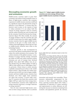232 | WORLD DEVELOPMENT REPORT 2024
Figure 9.9 Today’s upper-middle-income
countries are more energy efficient than
upper-middle-income countries in the past
Source: WDR 2024 team calculations based on data from
Fetter (2022).
Note: Elasticity of energy intensity refers to the energy
used per unit of gross domestic product (GDP). Estimates
of the elasticity of energy intensity in the long run are
based on a fixed effect dynamic response lag model
covering 136 countries over the period 1960–2017 (34,800
observations), including log price index, two lags of end-
user energy consumption, dummies for structural breaks
in data series, and country-sector fixed effects. Values
of the elasticity of energy intensity can be interpreted as
follows: if GDP increases by 1 percent, energy consumption
increases only by 0.75 percent in upper-middle-income
countries that achieved upper-middle-income status as of
2017, compared with 1.1 percent in upper-middle-income
countries that achieved upper-middle-income status
within the period 1960–2016.
L
o
w
-
i
n
c
o
m
e
L
o
w
e
r
-
m
i
d
d
l
e
-
i
n
c
o
m
e
U
p
p
e
r
-
m
i
d
d
l
e
-
i
n
c
o
m
e
U
p
p
e
r
-
m
i
d
d
l
e
-
i
n
c
o
m
e
(
1
9
6
0
–
2
0
1
6
)
Elasticity
of
energy
intensity
0
0.2
0.4
0.6
0.8
1.0
1.2
Decoupling economic growth
and emissions
Middle-income countries aspire to grow their
economies and achieve living standards closer to
those of high-income countries. But economic
expansion in middle-income countries could lead
to a significant surge in the demand for energy if
efficiency is not improved.37
A country does not,
however, need to grow at the expense of steps
to reduce emissions if it can reduce both the
amount of energy required to fuel its economy
and the carbon emissions per unit of energy used
by the economy. Growth has become less energy-
intensive (figure 9.9). Most notably, the amount
of energy needed to fuel the economy (per unit
of GDP) is much lower for today’s upper-middle-
income countries than for upper-middle-income
countries in the past. In other words, there is
evidence that leapfrogging is advancing over time
as middle-income countries move closer to the
technology frontier.
Economic growth is also accompanied by
structural and spatial transformations that help
reduce the carbon emissions of an economy. The
carbon emissions of the global economy—a com-
bination of energy intensity (energy consumed
per dollar of GDP) and carbon intensity (carbon
emissions per unit of energy)—have declined
globally from about 0.69 million tons of car-
bon dioxide (CO2
) per billion dollars of GDP in
1980 to 0.46 million tons in 2018 (figure 9.10).38
In particular, China’s drop in carbon intensity
is globally material because China is the world’s
largest emitter.39
More broadly, the carbon emis-
sions per unit of GDP over time of upper-​
middle-​
income and lower-middle-income countries have
declined, even when supply chain emissions
are taken into account. A recent study cover-
ing 137 countries also finds that countries with
higher GDP per capita have lower energy inten-
sity. Furthermore, countries with a high level of
energy intensity experience a stronger reduction
in energy intensity.40
Past oil crises motivated high-income coun-
tries to lower energy intensity and to accelerate
innovation and research into renewables. Those
measures substantially compensated for the
increase in these countries’ emissions arising
from a growing economy (figure 9.11). Today, a
combination of reductions in carbon emissions
and improvements in carbon efficiency are off-
setting the increase in emissions stemming from
economic and population growth. By contrast,
 