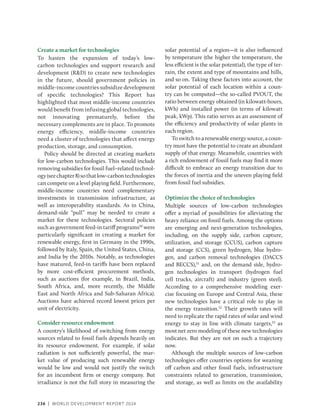 236 | WORLD DEVELOPMENT REPORT 2024
Create a market for technologies
To hasten the expansion of today’s low-
carbon technologies and support research and
development (RD) to create new technologies
in the future, should government policies in
­middle-income countries subsidize development
of specific technologies? This Report has
highlighted that most middle-income countries
would benefit from infusing global technologies,
not innovating prematurely, before the
necessary complements are in place. To promote
energy efficiency, middle-income countries
need a cluster of technologies that affect energy
production, storage, and consumption.
Policy should be directed at creating markets
for low-carbon technologies. This would include
removing subsidies for fossil fuel–related technol-
ogy(seechapter8)sothatlow-carbontechnologies
can compete on a level playing field. Furthermore,
middle-income countries need complementary
investments in transmission infrastructure, as
well as interoperability standards. As in China,
demand-side “pull” may be needed to create a
market for these technologies. Sectoral policies
such as government feed-in tariff programs50
were
particularly significant in creating a market for
renewable energy, first in Germany in the 1990s,
followed by Italy, Spain, the United States, China,
and India by the 2010s. Notably, as technologies
have matured, feed-in tariffs have been replaced
by more cost-efficient procurement methods,
such as auctions (for example, in Brazil, India,
South Africa, and, more recently, the Middle
East and North Africa and Sub-Saharan Africa).
Auctions have achieved record lowest prices per
unit of electricity.
Consider resource endowment
A country’s likelihood of switching from energy
sources related to fossil fuels depends heavily on
its resource endowment. For example, if solar
radiation is not sufficiently powerful, the mar-
ket value of producing such renewable energy
would be low and would not justify the switch
for an incumbent firm or energy company. But
irradiance is not the full story in measuring the
solar potential of a region—it is also influenced
by temperature (the higher the temperature, the
less efficient is the solar potential), the type of ter-
rain, the extent and type of mountains and hills,
and so on. Taking these factors into account, the
solar potential of each location within a coun-
try can be computed—the so-called PVOUT, the
ratio between energy obtained (in kilowatt-hours,
kWh) and installed power (in terms of kilowatt
peak, kWp). This ratio serves as an assessment of
the efficiency and productivity of solar plants in
each region.
To switch to a renewable energy source, a coun-
try must have the potential to create an abundant
supply of that energy. Meanwhile, countries with
a rich endowment of fossil fuels may find it more
difficult to embrace an energy transition due to
the forces of inertia and the uneven playing field
from fossil fuel subsidies.
Optimize the choice of technologies
Multiple sources of low-carbon technologies
offer a myriad of possibilities for alleviating the
heavy reliance on fossil fuels. Among the options
are emerging and next-generation technologies,
including, on the supply side, carbon capture,
utilization, and storage (CCUS), carbon capture
and storage (CCS), green hydrogen, blue hydro-
gen, and carbon removal technologies (DACCS
and BECCS),51
and, on the demand side, hydro-
gen technologies in transport (hydrogen fuel
cell trucks, aircraft) and industry (green steel).
According to a comprehensive modeling exer-
cise focusing on Europe and Central Asia, these
new technologies have a critical role to play in
the energy transition.52
Their growth rates will
need to replicate the rapid rates of solar and wind
energy to stay in line with climate targets,53
as
most net zero modeling of these new technologies
indicates. But they are not on such a trajectory
now.
Although the multiple sources of low-carbon
technologies offer countries options for weaning
off carbon and other fossil fuels, infrastructure
constraints related to generation, transmission,
and storage, as well as limits on the availability
 