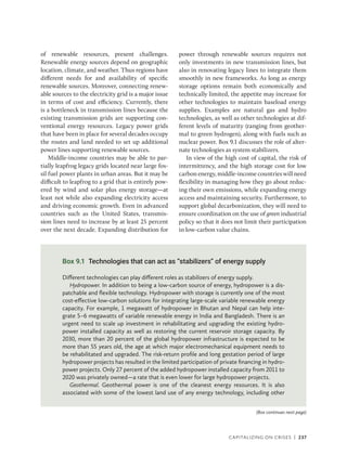 Capitalizing on Crises | 237
Box 9.1 Technologies that can act as “stabilizers” of energy supply
Different technologies can play different roles as stabilizers of energy supply.
Hydropower. In addition to being a low-carbon source of energy, hydropower is a dis-
patchable and flexible technology. Hydropower with storage is currently one of the most
cost-effective low-carbon solutions for integrating large-scale variable renewable energy
capacity. For example, 1 megawatt of hydropower in Bhutan and Nepal can help inte-
grate 5–6 megawatts of variable renewable energy in India and Bangladesh. There is an
urgent need to scale up investment in rehabilitating and upgrading the existing hydro-
power installed capacity as well as restoring the current reservoir storage capacity. By
2030, more than 20 percent of the global hydropower infrastructure is expected to be
more than 55 years old, the age at which major electromechanical equipment needs to
be rehabilitated and upgraded. The risk-return profile and long gestation period of large
hydropower projects has resulted in the limited participation of private financing in hydro-
power projects. Only 27 percent of the added hydropower installed capacity from 2011 to
2020 was privately owned—a rate that is even lower for large hydropower projects.
Geothermal. Geothermal power is one of the cleanest energy resources. It is also
associated with some of the lowest land use of any energy technology, including other
(Box continues next page)
of renewable resources, present challenges.
Renewable energy sources depend on geographic
location, climate, and weather. Thus regions have
different needs for and availability of specific
renewable sources. Moreover, connecting renew-
able sources to the electricity grid is a major issue
in terms of cost and efficiency. Currently, there
is a bottleneck in transmission lines because the
existing transmission grids are supporting con-
ventional energy resources. Legacy power grids
that have been in place for several decades occupy
the routes and land needed to set up additional
power lines supporting renewable sources.
Middle-income countries may be able to par-
tially leapfrog legacy grids located near large fos-
sil fuel power plants in urban areas. But it may be
difficult to leapfrog to a grid that is entirely pow-
ered by wind and solar plus energy storage—at
least not while also expanding electricity access
and driving economic growth. Even in advanced
countries such as the United States, transmis-
sion lines need to increase by at least 25 percent
over the next decade. Expanding distribution for
power through renewable sources requires not
only investments in new transmission lines, but
also in renovating legacy lines to integrate them
smoothly in new frameworks. As long as energy
storage options remain both economically and
technically limited, the appetite may increase for
other technologies to maintain baseload energy
supplies. Examples are natural gas and hydro
technologies, as well as other technologies at dif-
ferent levels of maturity (ranging from geother-
mal to green hydrogen), along with fuels such as
nuclear power. Box 9.1 discusses the role of alter-
nate technologies as system stabilizers.
In view of the high cost of capital, the risk of
intermittency, and the high storage cost for low
carbon energy, middle-income countries will need
flexibility in managing how they go about reduc-
ing their own emissions, while expanding energy
access and maintaining security. Furthermore, to
support global decarbonization, they will need to
ensure coordination on the use of green industrial
policy so that it does not limit their participation
in low-carbon value chains.
 