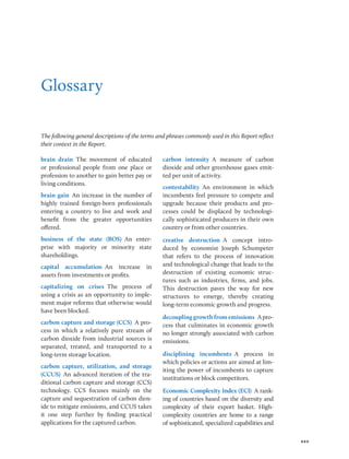 xxv
Glossary
The following general descriptions of the terms and phrases commonly used in this Report reflect
their context in the Report.
brain drain The movement of educated
or professional people from one place or
profession to another to gain better pay or
living conditions.
brain gain An increase in the number of
highly trained foreign-born professionals
entering a country to live and work and
benefit from the greater opportunities
offered.
business of the state (BOS) An enter-
prise with majority or minority state
shareholdings.
capital accumulation An increase in
assets from investments or profits.
capitalizing on crises The process of
using a crisis as an opportunity to imple-
ment major reforms that otherwise would
have been blocked.
carbon capture and storage (CCS) A pro-
cess in which a relatively pure stream of
carbon dioxide from industrial sources is
separated, treated, and transported to a
long-term storage location.
carbon capture, utilization, and ­
storage
(CCUS) An advanced iteration of the tra-
ditional carbon capture and storage (CCS)
technology. CCS focuses mainly on the
capture and sequestration of carbon diox-
ide to mitigate emissions, and CCUS takes
it one step further by finding practical
applications for the captured carbon.
carbon intensity A measure of carbon
dioxide and other greenhouse gases emit-
ted per unit of activity.
contestability An environment in which
incumbents feel pressure to compete and
upgrade because their products and pro-
cesses could be displaced by technologi-
cally sophisticated producers in their own
country or from other countries.
creative destruction A concept intro-
duced by economist Joseph Schumpeter
that refers to the process of innovation
and technological change that leads to the
destruction of existing economic struc-
tures such as industries, firms, and jobs.
This destruction paves the way for new
structures to emerge, thereby creating
long-term economic growth and progress.
decouplinggrowthfromemissions A pro-
cess that culminates in economic growth
no longer strongly associated with carbon
emissions.
disciplining incumbents A process in
which policies or actions are aimed at lim-
iting the power of incumbents to capture
institutions or block competitors.
Economic Complexity Index (ECI) A rank-
ing of countries based on the diversity and
complexity of their export basket. High-­
complexity countries are home to a range
of sophisticated, specialized capabilities and
 