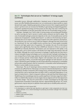 238 | WORLD DEVELOPMENT REPORT 2024
renewable sources. Although traditionally a baseload source of electricity, geothermal
power can offer flexibility because plants can run continuously or adjust quickly to match
demand and supply. Adopting appropriate pricing structures that recognize geothermal
power’s up-front costs can increase the flexibility in generating and dispatching geother-
mal power. Geothermal energy and heat pumps can also play a key role in enhancing the
stability and flexibility of the grid, particularly with the rise of renewable energy sources.
Hydrogen. Hydrogen has a role to play in storing energy and providing grid flexibility,
as well as serving as a fuel in sectors in which carbon emissions are hard to abate. The
cost of renewable hydrogen production depends on the cost of renewable power and the
capital cost of equipment—notably, electrolyzersa
—as well as on the financing cost repre-
sented by the cost of capital. In today’s best locations and under optimistic assumptions,
the production cost can be as low as US$3 per kilogram, although this level cannot serve
as a benchmark for low- and middle-income countries due to lower-quality renewable
resources and high capital costs of equipment. For example, the cost of an electrolyzer
system varies significantly, from less than US$500 per kilowatt in China to as much as
US$2,000 per kilowatt elsewhere.b
Electrolyzer costs are expected to fall rapidly in the
coming years, and so future projects will benefit from large-scale electrolyzers that will
be cheaper. Although the current investment in hydrogen is significantly less than that in
mature renewable energy technologies such as wind and solar, hydrogen technology has
seen strong inflows of early stage capital as well as high levels of national funding in recent
years in Europe and the United States. Regions with abundant solar and wind endow-
ments, especially in Africa, can provide cheap green hydrogen for both domestic use and
export. Demand for green hydrogen can also reciprocally boost investments in renewables
and provide a salient business case for investment in renewables while facilitating electri-
fication in some middle-income countries.
Natural gas. The use of natural gas reduces emissions if it displaces coal and if fugitive
emissions are sufficiently low. Natural gas can empower industrial development as a chemi-
cal feedstock, fertilizer component, direct energy source, and electricity provider. However,
switching from coal to natural gas does not help to shift or avoid path-dependency. It can
lead to a carbon lock-in—that is, a long-term reliance on the built fossil fuel infrastructure.c
Wealth losses from stranded gas reserves could be significant. Estimates range from US$1.7
trillion to US$3.8 trillion based on climate targets that are aligned with the Paris Agreement
on climate change.d
This force for preservation is further exacerbated by the large share
of government ownership of natural gas reserves—approximately 80 percent. As a result,
governments may be reluctant to abandon these assets due to windfall profits and rents.
Sources: ESMAP et al. 2023; Hansen 2022.
a.	An electrolyzer is a device that uses electricity to split water or other components into their con-
stituent elements. It is a critical technology for producing low-emission hydrogen from renewable
electricity.
b. ESMAP et al. (2023).
c. Melekh, Grubb, and Dixon (2024).
d. Hansen (2022).
Box 9.1 Technologies that can act as “stabilizers” of energy supply
(continued)
 