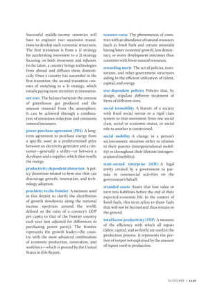 Glossary | xxvii
Successful middle-income countries will
have to engineer two successive transi-
tions to develop such economic structures.
The first transition is from a 1i strategy
for accelerating investment to a 2i strategy
focusing on both investment and infusion.
In the latter, a country brings technologies
from abroad and diffuses them domesti-
cally. Once a country has succeeded in the
first transition, the second transition con-
sists of switching to a 3i strategy, which
entails paying more attention to innovation.
net zero The balance between the amount
of greenhouse gas produced and the
amount removed from the atmosphere.
It can be achieved through a combina-
tion of emissions reduction and emissions
removal measures.
power purchase agreement (PPA) A long-
term agreement to purchase energy from
a specific asset at a predetermined price
between an electricity generator and a con-
sumer—generally a utility—or between a
developer and a supplier, which then resells
the energy.
productivity-dependent distortion A pol-
icy distortion related to firm size that can
discourage growth, innovation, and tech-
nology adoption.
proximity to the frontier A measure used
in this Report to clarify the distribution
of growth slowdowns along the national
income spectrum around the world,
defined as the ratio of a country’s GDP
per capita to that of the frontier country
each year (not adjusted for differences in
purchasing power parity). The frontier
represents the growth leader—the coun-
try with the most advanced combination
of economic production, innovation, and
workforce—which is proxied by the United
States in this Report.
resource curse The phenomenon of coun-
tries with an abundance of natural resources
(such as fossil fuels and certain minerals)
having lower economic growth, less democ-
racy, or worse development outcomes than
countries with fewer natural resources.
rewarding merit The act of policies, insti-
tutions, and other government structures
aiding in the efficient utilization of talent,
capital, and energy.
size-dependent policies Policies that, by
design, stipulate different treatment of
firms of different sizes.
social immobility A feature of a society
with fixed social norms or a rigid class
system so that movement from one social
class, social or economic status, or social
role to another is constrained.
social mobility A change in a person’s
socioeconomic situation either in relation
to their parents (intergenerational mobil-
ity) or throughout their lifetime (intragen-
erational mobility).
state-owned enterprise (SOE) A legal
entity created by a government to par-
take in commercial activities on the
­government’s behalf.
stranded assets Assets that lose value or
turn into liabilities before the end of their
expected economic life. In the context of
fossil fuels, this term refers to those fuels
that will not be burned and thus remain in
the ground.
total factor productivity (TFP) A ­measure
of the efficiency with which all inputs
(labor, capital, and so forth) are used in the
production process. It represents the por-
tion of output not explained by the amount
of inputs used in production.
 