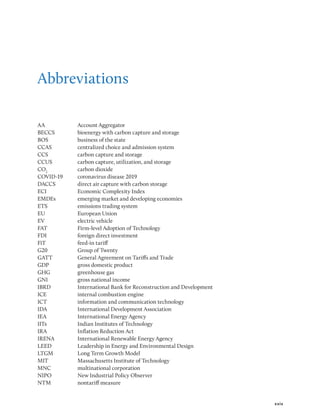 xxix
Abbreviations
AA Account Aggregator
BECCS bioenergy with carbon capture and storage
BOS business of the state
CCAS centralized choice and admission system
CCS carbon capture and storage
CCUS carbon capture, utilization, and storage
CO2
carbon dioxide
COVID-19 coronavirus disease 2019
DACCS direct air capture with carbon storage
ECI Economic Complexity Index
EMDEs emerging market and developing economies
ETS emissions trading system
EU European Union
EV electric vehicle
FAT Firm-level Adoption of Technology
FDI foreign direct investment
FiT feed-in tariff
G20 Group of Twenty
GATT General Agreement on Tariffs and Trade
GDP gross domestic product
GHG greenhouse gas
GNI gross national income
IBRD International Bank for Reconstruction and Development
ICE internal combus­
tion engine
ICT information and communication technology
IDA International Development Association
IEA International Energy Agency
IITs Indian Institutes of Technology
IRA Inflation Reduction Act
IRENA International Renewable Energy Agency
LEED Leadership in Energy and Environmental Design
LTGM Long Term Growth Model
MIT Massachusetts Institute of Technology
MNC multinational corporation
NIPO New Industrial Policy Observer
NTM nontariff measure
 