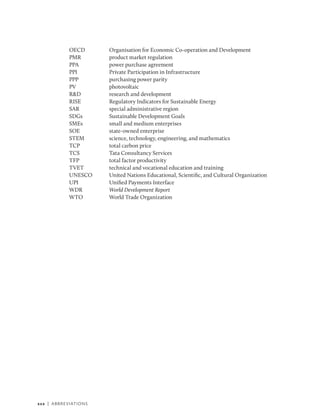 xxx | Abbreviations
OECD Organisation for Economic Co-operation and Development
PMR product market regulation
PPA power purchase agreement
PPI Private Participation in Infrastructure
PPP purchasing power parity
PV photovoltaic
R&D research and development
RISE Regulatory Indicators for Sustainable Energy
SAR special administrative region
SDGs Sustainable Development Goals
SMEs small and medium enterprises
SOE state-owned enterprise
STEM science, technology, engineering, and mathematics
TCP total car­
bon price
TCS Tata Consultancy Services
TFP total factor productivity
TVET technical and vocational education and training
UNESCO United Nations Educational, Scientific, and Cultural Organization
UPI Unified Payments Interface
WDR World Development Report
WTO World Trade Organization
 