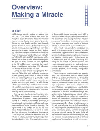 Overview:
Making a Miracle
1
In brief
Middle-income countries are in a race against time.
Since the 1990s, many of them have done well
enough to escape low-income levels and eradicate
extreme poverty, leading to the general perception
that the last three decades have been great for devel-
opment. But this is because of abysmally low expec-
tations—remnants from a period when more than
two-thirds of the world lived on less than a dollar a
day. The ambition of the 108 middle-income coun-
tries with incomes per capita of between US$1,136
and US$13,845 is to reach high-​
income status within
the next two or three decades. When assessed against
this goal, the record is dismal: the total population
of the 34 middle-income economies that transi-
tioned to high-income status since 1990 is less than
250 ­
million, the population of Pakistan.
During the last decade their prospects have
­
worsened. With rising debt and aging populations
at home, growing protectionism in advanced econo-
mies, and escalating pressures to speed up the energy
transition, today’s middle-income economies are
growing into ever-tighter spaces. The odds that the
6 billion people in today’s middle-income countries
will see their countries grow to high-income status
within a generation or two were never that good.
Now they are decidedly daunting.
Drawing upon the development experience since
the 1950s and advances in economic analysis by
Schumpeterian economists, World Development
Report 2024 (WDR 2024) identifies pathways for
emergingmarketeconomiestoavoidwhathasbecome
known and feared as the “middle-income trap.” The
Report points to the need for not one but two tran-
sitions during middle-income. The first is to transi-
tion from a 1i strategy for accelerating investment to
a 2i strategy that emphasizes both investment and
infusion in which a country brings technologies from
abroad and diffuses them domestically. Governments
in lower-middle-income countries must add to
investment-​
driven strategies measures to infuse mod-
ern technologies and successful business processes
from around the world into their national economies.
This requires reshaping large swaths of domestic
industry as global suppliers of goods and services.
Once a country has succeeded in doing this, it can
switch to a 3i strategy where it increases attention
to innovation. Upper-middle-income countries that
have mastered infusion can complement investment
and infusion with innovation—beginning not just
to borrow ideas from the global frontiers of tech-
nology but also to push the frontiers outward. This
requires restructuring enterprise, work, and energy
use once again, with an even greater emphasis on
economic freedom, social mobility, and political
contestability.
Transitions across growth strategies are not auto-
matic. Success depends on how well societies juggle
the forces of creation, preservation, and destruction.
They can do this by disciplining incumbency, reward-
ing merit, and capitalizing on crises. Incumbents—
large corporations, state-owned enterprises, and
powerful citizens—can add immense value, but they
can just as easily reduce it. Governments must devise
mechanisms to discipline incumbents through com-
petition regimes that encourage new entrants without
either coddling small and medium-size enterprises or
vilifying big corporations. Middle-income countries
have smaller reservoirs of skilled talent than advanced
economies and are less efficient in utilizing them, so
they will have to become better at both accumulating
and allocating talent. Cheap and reliable energy has
been a cornerstone of rapid economic development,
but prospering while keeping the planet livable will
now require much more attention to energy efficiency
and emissions intensity. Exigencies such as the rise of
populism and climate change provide opportunities
 