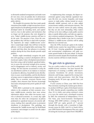2 | WORLD DEVELOPMENT REPORT 2024
to dismantle outdated arrangements and make room
for new ones; crises are painful, but in democracies
they can help forge the consensus needed for tough
policy reforms.
The handful of economies that have made speedy
transitions from middle- to high-income have encour-
aged enterprise by disciplining powerful incumbents,
developed talent by rewarding merit, and capital-
ized on crises to alter policies and institutions that
no longer suit the purposes they were designed to
serve. Today’s middle-income countries will have to
do the same. The question is how. Given the com-
plex problems they will have to deal with to prosper,
the imperative for today’s middle-income econo-
mies is surprisingly simple: they will have to become
­efficient—in the use of capital, labor, and energy. This
is easier said than done, but advances in economic
analysis during the last three decades provide useful
pointers.
Readers might immediately recognize the prob-
lem with equating a country’s development with its
income per capita. In fact, development practitioners
have been using a raft of similarly superficial indica-
tors to assess the structural strength of an economy
and its disaggregates such as industry, society, and
ecology. We have become accustomed to using the
size distribution of firms in an industry to measure
its productive efficiency, household income distribu-
tions to assess social durability, and the distribution
of energy sources to approximate ecological sustain-
ability. But as economic structures become more
complex, these measures have become increasingly
inaccurate and progressively poorer guides for mak-
ing policy.
WDR 2024 is premised on the conjecture that,
relative to the complexity of their economic struc-
tures, middle-income countries have more serious
information deficits than either low-income coun-
tries or advanced economies. As a result, they suffer
more than the others the consequences of policies
predicated on superficial measures of economic effi-
ciency, making them especially prone to premature
slowdowns in development. This pathology was
nicknamed the “middle-income trap” by World Bank
economists, and strategies to avoid it are the subject
of this Report.
In implementing these strategies, the Report rec-
ommends against using relatively superficial mea-
sures like firm size, income inequality, and energy
sources to make policy, relying instead on uncon-
ditionally reliable measures such as value added,
socioeconomic mobility, and emissions intensity. The
latter are more realistic metrics for policy making,
but they are also more demanding. Policy makers
will have to be more willing to make public sensitive
data, to openly debate policy, and take any opportu-
nity to destroy outdated arrangements. This requires
information that is harder to get, but it is essential.
Without it, middle-income countries will be sailing
blind into ever-stormier seas.
Since the 1970s, income per capita in the median
middle-income country has stayed below a tenth of
the US level. Growing geopolitical, demographic,
and environmental complications will make eco-
nomic growth harder in the years ahead. To become
advanced economies despite these headwinds, middle-​
income countries will have to make miracles.
‘To get rich is glorious’
You are a policy maker in one of the world’s 108
middle-income countries. You have learned the
importance of creating a credible, solid macro-
economic foundation for private investment,
domestic and foreign, supported by strong insti-
tutions and clean governance. And, like Deng
Xiaoping nearly 50 years ago, quoted here, you
have big plans.
If your country is China, your 14th Five-Year
Plan envisions reaching the median gross domes-
tic product (GDP) per capita of developed nations
by 2035, thereby greatly expanding your middle
class. If it is India, your prime minister’s vision
is to turn the nation into a developed economy
by 2047, the centennial of independence. If it is
Viet Nam, your Socio-Economic Development
Strategy 2021–2030 outlines a strategy for sus-
tained GDP per capita growth of 7 percent
through this decade, with a transition to high-­
income status by 2045. And if it is South Africa,
your 2030 National Development Plan sets a goal
of raising the income per capita from US$2,800 in
 