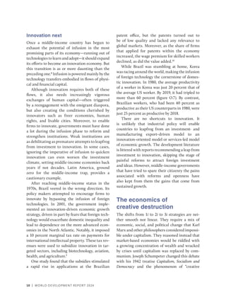 10 | WORLD DEVELOPMENT REPORT 2024
Innovation next
Once a middle-income country has begun to
exhaust the potential of infusion in the most
promising parts of its economy—running out of
technologies to learn and adopt—it should expand
its efforts to become an innovation economy. But
this transition is as or more daunting than the
preceding one.8
Infusion is powered mainly by the
technology transfers embodied in flows of physi-
cal and financial capital.
Although innovation requires both of these
flows, it also needs increasingly vigorous
exchanges of human capital—often triggered
by a reengagement with the emigrant diaspora,
but also creating the conditions cherished by
innovators such as freer economies, human
rights, and livable cities. Moreover, to enable
firms to innovate, governments must have done
a lot during the infusion phase to reform and
strengthen institutions. Weak institutions are
as debilitating as premature attempts to leapfrog
from investment to innovation. In some cases,
ignoring the imperative of infusion to quicken
innovation can even worsen the investment
climate, setting middle-income economies back
years if not decades. Latin America, ground
zero for the middle-income trap, provides a
cautionary example.
After reaching middle-income status in the
1970s, Brazil veered in the wrong direction. Its
policy makers attempted to encourage firms to
innovate by bypassing the infusion of foreign
technologies. In 2001, the government imple-
mented an innovation-driven economic growth
strategy, driven in part by fears that foreign tech-
nology would exacerbate domestic inequality and
lead to dependence on the more advanced econ-
omies in the North Atlantic. Notably, it imposed
a 10 percent marginal tax rate on payments for
international intellectual property. These tax rev-
enues were used to subsidize innovation in tar-
geted sectors, including biotechnology, aviation,
health, and agriculture.9
One study found that the subsidies stimulated
a rapid rise in applications at the Brazilian
patent office, but the patents turned out to
be of low quality and lacked any relevance to
global markets. Moreover, as the share of firms
that applied for patents within the economy
increased, the wage premium for skilled workers
declined, as did the value added.10
While Brazil was stumbling at home, Korea
was racing around the world, making the infusion
of foreign technology the cornerstone of domes-
tic innovation. In 1980, the average productivity
of a worker in Korea was just 20 percent that of
the average US worker. By 2019, it had tripled to
more than 60 percent (figure O.7). By contrast,
Brazilian workers, who had been 40 percent as
productive as their US counterparts in 1980, were
just 25 percent as productive by 2018.
There are no shortcuts to innovation. It
is unlikely that industrial policy will enable
countries to leapfrog from an investment- and
manufacturing export–driven model to an
innovation-oriented model or services-led model
of economic growth. The development literature
is littered with reports recommending a leap from
investment to innovation, skipping the stage of
painful reforms to attract foreign investment
and ideas. However, middle-income governments
that have tried to spare their citizenry the pains
associated with reforms and openness have
also kept from them the gains that come from
sustained growth.
The economics of
creative destruction
The shifts from 1i to 2i to 3i strategies are nei-
ther smooth nor linear. They require a mix of
economic, social, and political change that Karl
Marx and other philosophers considered impossi-
ble under capitalism. They reasoned instead that
market-based economies would be riddled with
a growing concentration of wealth and wracked
by crises until capitalism was replaced by com-
munism. Joseph Schumpeter changed this debate
with his 1942 treatise Capitalism, Socialism and
Democracy and the phenomenon of “creative
 