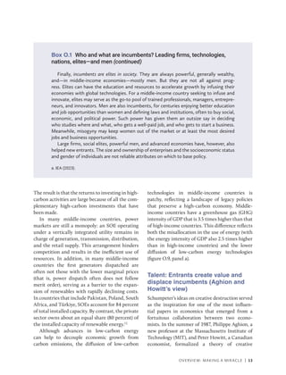 OVERVIEW: MAKING A MIRACLE | 13
Finally, incumbents are elites in society. They are always powerful, generally wealthy,
and—in middle-income economies—mostly men. But they are not all against prog-
ress. Elites can have the education and resources to accelerate growth by infusing their
­
economies with global technologies. For a middle-income country seeking to infuse and
innovate, elites may serve as the go-to pool of trained professionals, managers, entrepre-
neurs, and innovators. Men are also incumbents, for centuries enjoying better education
and job opportunities than women and defining laws and institutions, often to buy social,
economic, and political power. Such power has given them an outsize say in deciding
who studies where and what, who gets a well-paid job, and who gets to start a business.
Meanwhile, misogyny may keep women out of the market or at least the most desired
jobs and business opportunities.
Large firms, social elites, powerful men, and advanced economies have, however, also
helped new entrants. The size and ownership of enterprises and the socioeconomic status
and gender of individuals are not reliable attributes on which to base policy.
a. IEA (2023).
The result is that the returns to investing in high-­
carbon activities are large because of all the com-
plementary high-carbon investments that have
been made.
In many middle-income countries, power
markets are still a monopoly: an SOE operating
under a vertically integrated utility remains in
charge of generation, transmission, distribution,
and the retail supply. This arrangement hinders
competition and results in the inefficient use of
resources. In addition, in many middle-income
countries the first generators dispatched are
often not those with the lower marginal prices
(that is, power dispatch often does not follow
merit order), serving as a barrier to the expan-
sion of renewables with rapidly declining costs.
In countries that include Pakistan, Poland, South
Africa, and Türkiye, SOEs account for 84 percent
of total installed capacity. By contrast, the private
sector owns about an equal share (80 percent) of
the installed capacity of renewable energy.12
Although advances in low-carbon energy
can help to decouple economic growth from
carbon emissions, the diffusion of low-carbon
technologies in middle-income countries is
patchy, reflecting a landscape of legacy policies
that preserve a high-carbon economy. Middle-
income countries have a greenhouse gas (GHG)
intensity of GDP that is 3.5 times higher than that
of high-income countries. This difference reflects
both the misallocation in the use of energy (with
the energy intensity of GDP also 2.5 times higher
than in high-income countries) and the lower
diffusion of low-carbon energy technologies
(figure O.9, panel a).
Talent: Entrants create value and
displace incumbents (Aghion and
Howitt’s view)
Schumpeter’s ideas on creative destruction served
as the inspiration for one of the most influen-
tial papers in economics that emerged from a
fortuitous collaboration between two econo-
mists. In the summer of 1987, Philippe Aghion, a
new professor at the Massachusetts Institute of
Technology (MIT), and Peter Howitt, a Canadian
economist, formalized a theory of creative
Box O.1 Who and what are incumbents? Leading firms, technologies,
nations, elites—and men (continued)
 