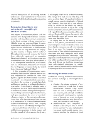 16 | WORLD DEVELOPMENT REPORT 2024
­
creation—filling voids left by missing markets
and services—they become forces of preservation
whentheyblockthedisadvantagedfromaccessing
opportunity.
Enterprise: Incumbents and
entrants add value (Akcigit
and Kerr’s view)
The original Schumpeterian premise that new
entrants drive change and create new economic
potential while incumbents are inert runs counter
to the latest empirical evidence on enterprises.
Globally, larger and more established firms are
infusing new knowledge into their businesses at a
higher rate than smaller firms. In middle-income
countries, it is the large firms that are employ-
ing the majority of highly skilled workers.16
Throughout the twentieth century, the United
States effectively transitioned its innovation
focus from individuals working in their garages
to established firms, leveraging advantages such
as risk management, market access, brand reputa-
tion, and collaboration. These firms now account
for over 75 percent of patents filed at the United
States Patent and Trademark Office.17
A third generation of Schumpeterian econo-
mists have formalized the idea that both incum-
bent enterprises and entrants can create value
(figure O.8, panel c).18
Market leaders—successful
incumbents—can bring scale and advance domes-
tic industry by investing in upgraded products
and business practices, as well as technology for
new markets. Scale allows for adopting modern
management practices, for hiring and rewarding
skilled workers, and for making the most produc-
tiveuseoflargeamountsofcapital.Inotherwords,
scale gives incumbents the power to boost their
efficiency, whether in the expectation of compe-
tition from other incumbents or from entrants
or in response to it. Scale also allows incumbents
to specialize in multiple product lines, changing
course to parry the new offerings of competitors.
However, the forces of creation are weak in
middle-income countries. In India, Mexico, and
Peru, for example, if a firm operates for 40 years,
it will roughly double in size. In the United States,
the average firm that survives that long will
grow sevenfold (figure O.9, panel c). For firms in
middle-income countries, this implies a “flat and
stay” dynamic: firms that fail to grow substan-
tially can still survive for decades. By contrast,
for US firms the dynamic is “up or out”: facing
intense competitive pressure, a few entrepreneurs
will expand their businesses rapidly, while most
others will exit quickly. Among the majority who
exit the market, many will become wage earners
at the most flourishing firms.
In keeping with the flat and stay dynamics,
firms in India, Mexico, and Peru tend to remain
microenterprises: nearly nine-tenths of firms have
fewer than five employees, and only a tiny minority
have 10 or more. The longevity of undersize
firms—many of them informal—points to market
distortions that keep enterprises small while
keeping too many in business. For example, a high
regulatory cost attached to formal business growth
may inhibit an efficient firm from gaining market
share and driving out inefficient competitors.
Such policy-induced distortions in middle-
income countries result in misallocated resources,
hampering creation and infusion at scale.
Balancing the three forces
Looked at it this way, middle-income countries
face common challenges in balancing the three
forces:
• Creation—the primary protagonist of eco-
nomic growth—is a weak force in many
middle-income countries. Large incum-
bents are slow to develop new products
and processes, and, although small firms
are continually entering various markets,
most of them do not create or disrupt.
Periods of growth are also times of cre-
ation, and thus of structural change.
• Preservation—the arch antagonist of
­
creation—is the strongest force in middle-­
income countries. The same market leaders
who could enable middle-income coun-
tries to speed up the infusion of global
 
