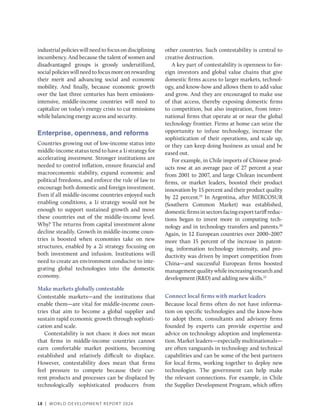 18 | WORLD DEVELOPMENT REPORT 2024
industrial policies will need to focus on disciplining
incumbency. And because the talent of women and
disadvantaged groups is grossly underutilized,
social policies will need to focus more on rewarding
their merit and advancing social and economic
mobility. And finally, because economic growth
over the last three centuries has been emissions-
intensive, middle-income countries will need to
capitalize on today’s energy crisis to cut emissions
while balancing energy access and security.
Enterprise, openness, and reforms
Countries growing out of low-income status into
middle-income status tend to have a 1i strategy for
accelerating investment. Stronger institutions are
needed to control inflation, ensure financial and
macroeconomic stability, expand economic and
political freedoms, and enforce the rule of law to
encourage both domestic and foreign investment.
Even if all middle-income countries enjoyed such
enabling conditions, a 1i strategy would not be
enough to support sustained growth and move
these countries out of the middle-income level.
Why? The returns from capital investment alone
decline steadily. Growth in middle-income coun-
tries is boosted when economies take on new
structures, enabled by a 2i strategy focusing on
both investment and infusion. Institutions will
need to create an environment conducive to inte-
grating global technologies into the domestic
economy.
Make markets globally contestable
Contestable markets—and the institutions that
enable them—are vital for middle-income coun-
tries that aim to become a global supplier and
sustain rapid economic growth through sophisti-
cation and scale.
Contestability is not chaos: it does not mean
that firms in middle-income countries cannot
earn comfortable market positions, becoming
established and relatively difficult to displace.
However, contestability does mean that firms
feel pressure to compete because their cur-
rent products and processes can be displaced by
technologically sophisticated producers from
other countries. Such contestability is central to
creative destruction.
A key part of contestability is openness to for-
eign investors and global value chains that give
domestic firms access to larger markets, technol-
ogy, and know-how and allows them to add value
and grow. And they are encouraged to make use
of that access, thereby exposing domestic firms
to competition, but also inspiration, from inter-
national firms that operate at or near the global
technology frontier. Firms at home can seize the
opportunity to infuse technology, increase the
sophistication of their operations, and scale up,
or they can keep doing business as usual and be
eased out.
For example, in Chile imports of Chinese prod-
ucts rose at an average pace of 27 percent a year
from 2001 to 2007, and large Chilean incumbent
firms, or market leaders, boosted their product
innovation by 15 percent and their product quality
by 22 percent.19
In Argentina, after MERCOSUR
(Southern Common Market) was established,
domesticfirmsinsectorsfacingexporttariffreduc-
tions began to invest more in computing tech-
nology and in technology transfers and patents.20
Again, in 12 European countries over 2000–2007
more than 15 percent of the increase in patent-
ing, information technology intensity, and pro-
ductivity was driven by import competition from
China—and successful European firms boosted
management quality while increasing research and
development (R&D) and adding new skills.21
Connect local firms with market leaders
Because local firms often do not have informa-
tion on specific technologies and the know-how
to adopt them, consultants and advisory firms
founded by experts can provide expertise and
advice on technology adoption and implementa-
tion. Market leaders—especially multinationals—
are often vanguards in technology and technical
capabilities and can be some of the best partners
for local firms, working together to deploy new
technologies. The government can help make
the relevant connections. For example, in Chile
the Supplier Development Program, which offers
 