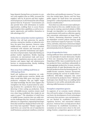 OVERVIEW: MAKING A MIRACLE | 19
large domestic buying firms an incentive to con-
nect with suppliers that are SMEs, increased the
suppliers’ sales by 16 percent and their employ-
ment by 8 percent. It also boosted the sales of large
sponsor firms by 19 percent.22
Governments can
also provide firms with information on market
opportunities, enabling them to access finance
and strengthen their capabilities, as well as to rec-
ognize opportunity and mobilize themselves to
take advantage of it.23
Reduce factor and product market regulations
Reforms that roll back protection for specific
activities, enterprises, families, or industries rein-
force the gains from openness. However, today
middle-income countries are slow to combine
investment with infusion and innovation, sty-
mied by the powerful institutional and regula-
tory forces of preservation. Especially binding are
product market regulations. Besides imposing
constraints on international trade and invest-
ment, these regulations prop up state control of
business and impose legal and administrative
barriers to entrepreneurship, thereby hobbling
investment and infusion at scale.
Move away from coddling small firms or
­
vilifying large firms
Small and medium-size enterprises are wide-
spread in middle-income countries. Ideally, sub-
sidies would help SMEs grow into larger, more
productive companies that pay higher wages
and adapt knowledge. But the same support also
strengthens the forces of preservation by reduc-
ing incentives for a productive firm to expand,
deterring it from scaling up production. Many
firms in middle-income countries remain small
even when long established; they simply do not
aspire to grow.24
The abundance of small firms
in middle-income countries does not solely mir-
ror the challenges they face. Instead, it indicates a
deficiency in competition, originating from larger
firms that would have displaced them in the mar-
ket if they had expanded.25
Blanket support for
small firms can curtail the exit of unproductive
small businesses, perpetuate smallness, crowd out
other firms, and misallocate resources.26
In coun-
tries that include Japan, Mexico, and Viet Nam,
public support for small firms—not necessarily
young firms—reduced productivity and increased
resource misallocation.27
Even where tax codes do not create explicit pro-
visions based on firm size, middle-income coun-
tries may be creating a practical subsidy to SMEs
through size-dependent tax enforcement—that
is, governments with weak tax collection capacity
may concentrate enforcement on larger firms.28
In Mexico, eliminating distortions created by
size-dependent taxation policies favoring small
firms could boost output by 9 percent.29
In Chile,
China, and India, reductions in distortions helped
these economies close the gap between actual and
potential productivity by 10 percent.
Let go of unproductive firms
Letting inefficient firms and business models fail
is a core principle of creative destruction. Studies
of firm exit—stemming from seminal work by
Hopenhayn (1992)—have revealed that the exit of
less productive firms contributes substantially to
raising aggregate productivity. In many countries,
during periods of trade liberalization the exit of
the least productive firms has boosted growth.30
In
middle-income countries, however, bureaucratic
frictions prolong the survival of zombie firms—
inefficient, debt-ridden companies that crowd
out investment by productive firms.31
Reforms of
bankruptcy laws should focus on enabling failed
businesses to exit swiftly and predictably and on
allowing viable businesses to restructure.
Strengthen competition agencies
As segments of an economy master infusion,
they will need to adopt a 3i strategy. Institutions
can foster the development of new technologies
and ensure that entrants—new entrepreneurs—
are not blocked by established incumbents,
regulatory barriers, and entrenched industry
practices. Antitrust laws can help prevent abuse
of dominance by established incumbents. As
economies (or sectors) move closer to the tech-
nology frontier, competition agencies will need
 