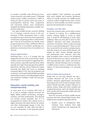 20 | WORLD DEVELOPMENT REPORT 2024
to consider a possible trade-off between inno-
vation incentives and market power.32
Although
market power enables investment in R&D to
bring new ideas to market, firms may resort to
anticompetitive behavior. Thus, competition
and innovation policies need coordination,
alongside developing independent, capable com-
petition authorities.
For upper-middle-income countries shifting
to a 3i strategy, a special concern is the con-
tainment of killer acquisitions—that is, when
incumbents acquire innovative firms specifically
to kill future competing products and technolo-
gies.33
But not all acquisitions are deadly: many
young entrepreneurs make a deliberate effort to
be acquired by an incumbent, producing com-
plementary innovations that an incumbent can
scale up.
Deepen capital markets
Switching from a 2i to a 3i strategy also has
implications for how firms access finance. Equity
markets can be instrumental in supporting inno-
vative activities, especially in private firms, which
typically face larger financing gaps than publicly
listed firms. However, private markets for equity
financing lack depth and access in emerging
economies (figure O.11). Start-up incubators and
accelerators can be particularly helpful, providing
mentorship, resources, networking opportunities,
and sometimes funding to help start-ups grow
and compete.
Education, social mobility, and
entrepreneurship
As more parts of an economy shift from 1i
to 2i and 3i strategies, demand increases for
highly skilled workers—technicians, managers,
scientists, and other professionals. This demand
can increase income inequality. But, if it is
accompanied by policies that expand access to
higher education and reduce barriers for women
and other disadvantaged groups so that they
are now rewarded for their skills and able to
create new businesses, it also generates greater
social mobility.34
Such conditions can provide
both social stability and economic dynamism,
which are equally necessary for middle-income
countries to grow to high-income status. In fact,
barriers to social mobility can derail a country’s
plans for moving beyond a 1i strategy.
Discipline, not vilify, elites
Social and economic elites can be either creative
or inimical to creation. For a middle-income
country seeking rapidly to enrich its talent
pool, it would be self-defeating to lower elites’
ambitions. Elites are most able to invest in their
children’s education—and larger investments,
and better investment choices, yield increasing
returns to parental background.35
Elites are also
best connected for job searches and placements.
And elite women can most readily become role
models for other women through education
and professional work. However, elites—like
large incumbent firms—need to be disciplined
because of their power to capture institutions. If
elites hog education, jobs, capital, and assets for
themselves, thereby limiting access to outsiders,
a middle-income country is suffering from elite
capture: by preserving privilege, it is stymying
creation.
Invest in talent and reward merit
People who are not only talented, but also—
crucially—educated and have access to labor
markets, enterprise opportunities, and business
financing are key to the 2i and 3i strategies. Policy
makers should especially consider initiatives to
educate women, along with other excluded and
marginalized groups, and to let families become
more socially and economically mobile with each
succeeding generation.
From the successes of former middle-income
countries that have attained high income, three
simple lessons emerge for education reform:
• Broaden access to foundational skills.
Graduate more students from high
school, broadening and deepening the
talent pool.
 